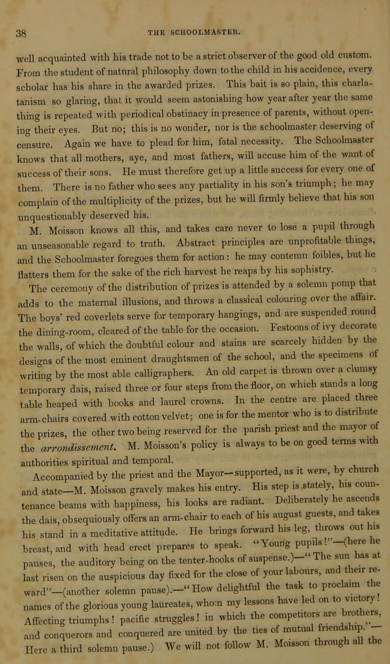 well acquainted with his trade not to be a strict observer of the good old custom. From the student of natural philosophy down to the child in his accidence, every scholar has his share in the awarded prizes. This bait is so plain, this charla- tanism so glaring, that it would seem astonishing how year after year the same thing is repeated with periodical obstinacy in presence of parents, without open- ing their eyes. But no; this is no wonder, nor is the schoolmaster deserving of censure. Again we have to plead for him, fatal necessity. The Schoolmaster . knows that all mothers, aye, and most fathers, will accuse him of the want of success of their sons. He must therefore get up a little success for every one of them. There is no father who sees any partiality in his son s triumph; he may complain of the multiplicity of the prizes, but he will firmly believe that his son unquestionably deserved his. M. Moisson knows all this, and takes care never to lose a pupil through an unseasonable regard to truth. Abstract principles are unprofitable things, and the Schoolmaster foregoes them for action: he may contemn foibles, but he flatters them for the sake of the rich harvest he reaps by his sophistry. The ceremony of the distribution of prizes is attended by a solemn pomp that adds to the maternal illusions, and throws a classical colouring over the affair. The boys’ red coverlets serve for temporary hangings, and are suspended round the dining-room, cleared of the table for the occasion. Festoons of ivy decorate the walls” of which the doubtful colour and stains are scarcely hidden by the designs of the most eminent draughtsmen of the school, and the specimens of writing by the most able calligraphers. An old carpet is thrown over a clumsy temporary dais, raised three or four steps from the floor, on which stands a long table heaped with hooks and laurel crowns. In the centre are placed three arm-chairs covered with cotton velvet; one is for the mentor who is to distribute the prizes, the other two being reserved for the parish priest and the mayor of the arrondissement. M. Moisson’s policy is always to be on good terms with authorities spiritual and temporal. Accompanied by the priest and the Mayor-supported, as it were, by church and state—M. Moisson gravely makes his entry. His step is stately, his coun- tenance beams with happiness, his looks are radiant. Deliberately he ascends the dais, obsequiously offers an arm-chair to each of his august guests, and takes his stand in a meditative attitude. He brings forward his leg, throws out his breast, and with head erect prepares to speak. “Young pupils!’ -(here he pauses, the auditory being on the tenter-hooks of suspense.)-” The sun lias at last risen on the auspicious day fixed for the close of your labours, and their re- ward”—(another solemn pause).-” How delightful the task to proclaim the names of the glorious young laureates, whom my lessons have led on to victory. Affecting triumphs ! pacific struggles! in which the competitors are brothers, and conquerors and conquered are united by the ties of mutua Tien s up. Here a third solemn pause.) We will not follow M. Moisson through all the