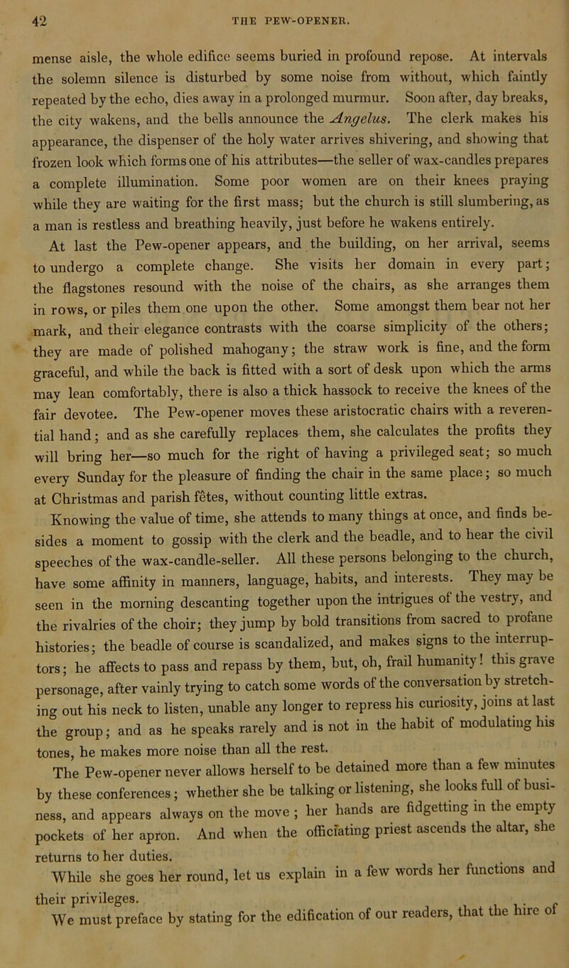 mense aisle, the whole edifice seems buried in profound repose. At intervals the solemn silence is disturbed by some noise from without, which faintly repeated by the echo, dies away in a prolonged murmur. Soon after, day breaks, the city wakens, and the bells announce the Angelus. The clerk makes his appearance, the dispenser of the holy water arrives shivering, and showing that frozen look which forms one of his attributes—the seller of wax-candles prepares a complete illumination. Some poor women are on their knees praying while they are waiting for the first mass; but the church is still slumbering, as a man is restless and breathing heavily, just before he wakens entirely. At last the Pew-opener appears, and the building, on her arrival, seems to undergo a complete change. She visits her domain in every part; the flagstones resound with the noise of the chairs, as she arranges them in rows, or piles them one upon the other. Some amongst them bear not her mark, and their elegance contrasts with the coarse simplicity of the others; they are made of polished mahogany; the straw work is fine, and the form graceful, and while the back is fitted with a sort of desk upon which the arms may lean comfortably, there is also a thick hassock to receive the knees of the fair devotee. The Pew-opener moves these aristocratic chairs with a reveren- tial hand; and as she carefully replaces them, she calculates the profits they will bring her—so much for the right of having a privileged seat; so much every Sunday for the pleasure of finding the chair in the same place; so much at Christmas and parish fetes, without counting little extras. Knowing the value of time, she attends to many things at once, and finds be- sides a moment to gossip with the clerk and the beadle, and to hear the civil speeches of the wax-candle-seller. All these persons belonging to the church, have some affinity in manners, language, habits, and interests. They may be seen in the morning descanting together upon the intrigues of the vestry, and the rivalries of the choir; they jump by bold transitions from sacred to profane histories; the beadle of course is scandalized, and makes signs to the interrup- ters; he affects to pass and repass by them, but, oh, frail humanity! this grave personage, after vainly trying to catch some words of the conversation by stretch- ing out his neck to listen, unable any longer to repress his curiosity, joins at last the group; and as he speaks rarely and is not in the habit of modulating his tones, he makes more noise than all the rest. The Pew-opener never allows herself to be detained more than a few minutes by these conferences; whether she be talking or listening, she looks full of busi- ness, and appears always on the move ; her hands are fidgetting in the empty pockets of her apron. And when the officiating priest ascends the altar, she returns to her duties. While she goes her round, let us explain in a few words her functions and their privileges. We must preface by stating for the edification of our readers, that the hire o