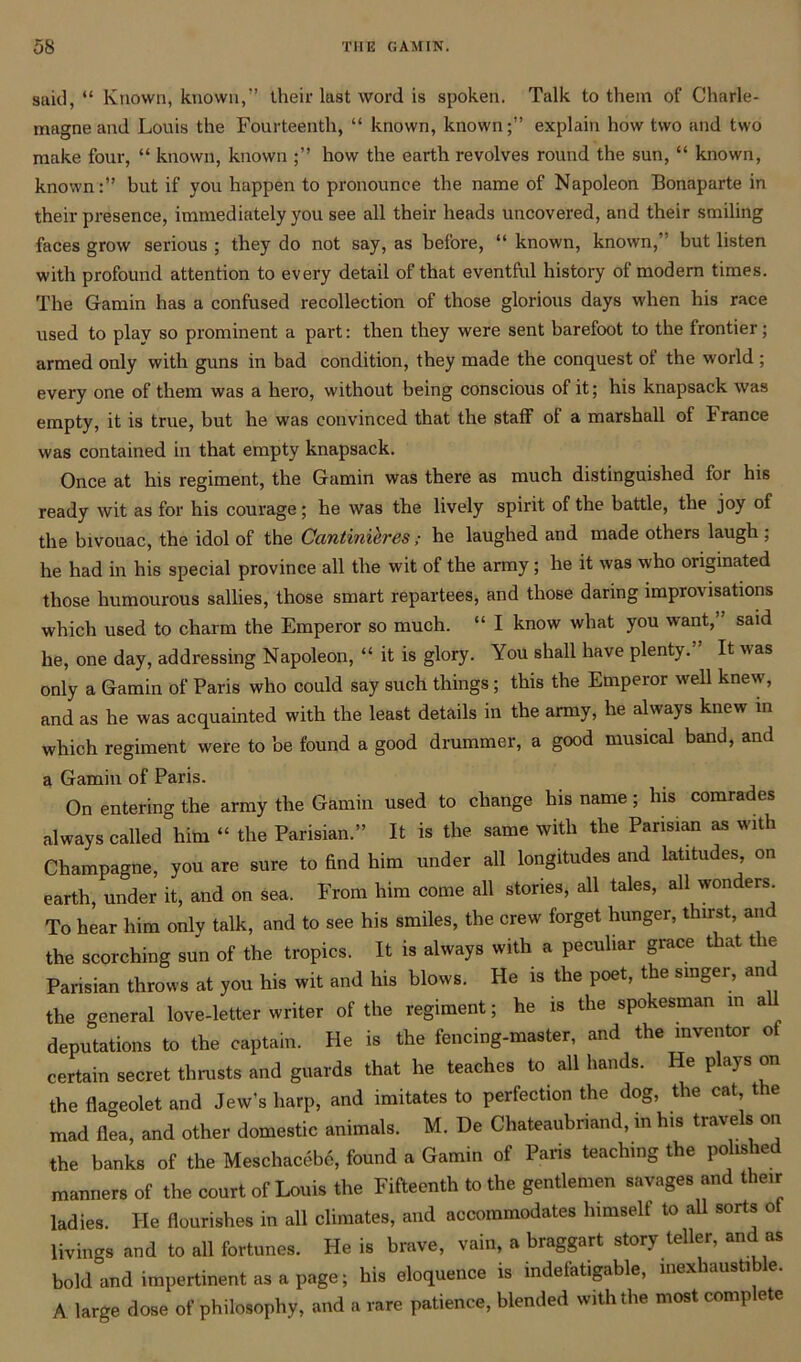 said, “ Known, known,” their last word is spoken. Talk to them of Charle- magne and Louis the Fourteenth, “ known, known;” explain how two and two make four, “ known, known how the earth revolves round the sun, “ known, known:” but if you happen to pronounce the name of Napoleon Bonaparte in their presence, immediately you see all their heads uncovered, and their smiling faces grow serious ; they do not say, as before, “ known, known,” but listen with profound attention to every detail of that eventful history of modern times. The Gamin has a confused recollection of those glorious days when his race used to plav so prominent a part: then they were sent barefoot to the frontier; armed only with guns in bad condition, they made the conquest ol the world ; every one of them was a hero, without being conscious of it; his knapsack was empty, it is true, but he was convinced that the staff ot a marshall of 1 ranee was contained in that empty knapsack. Once at his regiment, the Gamin was there as much distinguished for his ready wit as for his courage; he was the lively spirit of the battle, the joy of the bivouac, the idol of the Cantinibres; he laughed and made others laugh; he had in his special province all the wit of the army; he it was who originated those humourous sallies, those smart repartees, and those daring improvisations which used to charm the Emperor so much. “ I know what you want,” said he, one day, addressing Napoleon, “ it is glory. You shall have plenty. It was only a Gamin of Paris who could say such things; this the Emperor well knew, and as he was acquainted with the least details in the army, he always knew in which regiment were to be found a good drummer, a good musical band, and a Gamin of Paris. On entering the army the Gamin used to change his name; his comrades always called him “ the Parisian.” It is the same with the Parisian as with Champagne, you are sure to End him under all longitudes and latitudes on earth, under it, and on sea. From him come all stories, all tales, all wonders^ To hear him only talk, and to see his smiles, the crew forget hunger, thirst, an the scorching sun of the tropics. It is always with a peculiar grace that t le Parisian throws at you his wit and his blows. He is the poet, the singer, an the general love-letter writer of the regiment; he is the spokesman in a deputations to the captain. He is the fencing-master, and the inventor ot certain secret thrusts and guards that he teaches to all hands. He plays on the flageolet and Jew's harp, and imitates to perfection the dog, the cat, the mad flea, and other domestic animals. M. De Chateaubriand, in his travels on the banks of the Meschacebe, found a Gamin of Paris teaching the polished manners of the court of Louis the Fifteenth to the gentlemen savages and their ladies. He flourishes in all climates, and accommodates lnmselt to all sorts ot livings and to all fortunes. He is brave, vain, a braggart story teller, and as bold and impertinent as a page; his eloquence is indefatigable, inexhaustible. A large dose of philosophy, and a rare patience, blended with the most complete