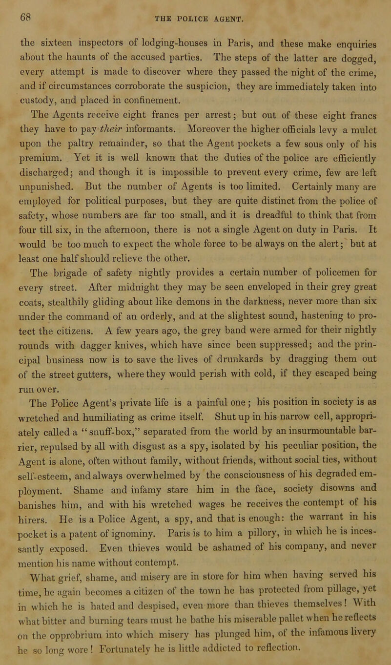 the sixteen inspectors of lodging-houses in Paris, and these make enquiries about the haunts of the accused parties. The steps of the latter are dogged, every attempt is made to discover where they passed the night of the crime, and if circumstances corroborate the suspicion, they are immediately taken into custody, and placed in confinement. The Agents receive eight francs per arrest; but out of these eight francs they have to pay their informants. Moreover the higher officials levy a mulct upon the paltry remainder, so that the Agent pockets a few sous only of his premium. Yet it is well known that the duties of the police are efficiently discharged; and though it is impossible to prevent every crime, few are left unpunished. But the number of Agents is too limited. Certainly many are employed for political purposes, but they are quite distinct from the police of safety, whose numbers are far too small, and it is dreadful to think that from four till six, in the afternoon, there is not a single Agent on duty in Paris. It would be too much to expect the whole force to be always on the alert; but at least one half should relieve the other. The brigade of safety nightly provides a certain number of policemen for every street. After midnight they may be seen enveloped in their grey great coats, stealthily gliding about like demons in the darkness, never more than six under the command of an orderly, and at the slightest sound, hastening to pro- tect the citizens. A few years ago, the grey band were armed for their nightly rounds with dagger knives, which have since been suppressed; and the prin- cipal business now is to save the lives of drunkards by dragging them out of the street gutters, where they would perish with cold, if they escaped being run over. The Police Agent’s private life is a painful one; his position in society is as wretched and humiliating as crime itself. Shut up in his narrow cell, appropri- ately called a “snuff-box,” separated from the world by an insurmountable bar- rier, repulsed by all with disgust as a spy, isolated by his peculiar position, the Agent is alone, often without family, without friends, without social ties, without self-esteem, and always overwhelmed by the consciousness of his degraded em- ployment. Shame and infamy stare him in the face, society disowns and banishes him, and with his wretched wages he receives the contempt of his hirers. He is a Police Agent, a spy, and that is enough: the warrant in his pocket is a patent of ignominy. Paris is to him a pillory, in which he is inces- santly exposed. Even thieves would be ashamed of his company, and never mention his name without contempt. What grief, shame, and misery are in store for him when having served his time, he again becomes a citizen of the town he has protected from pillage, yet in which he is hated and despised, even more than thieves themselves! With what bitter and burning tears must he bathe his miserable pallet when he reflects on the opprobrium into which misery has plunged him, of the infamous livery he so long wore ! Fortunately he is little addicted to reflection.