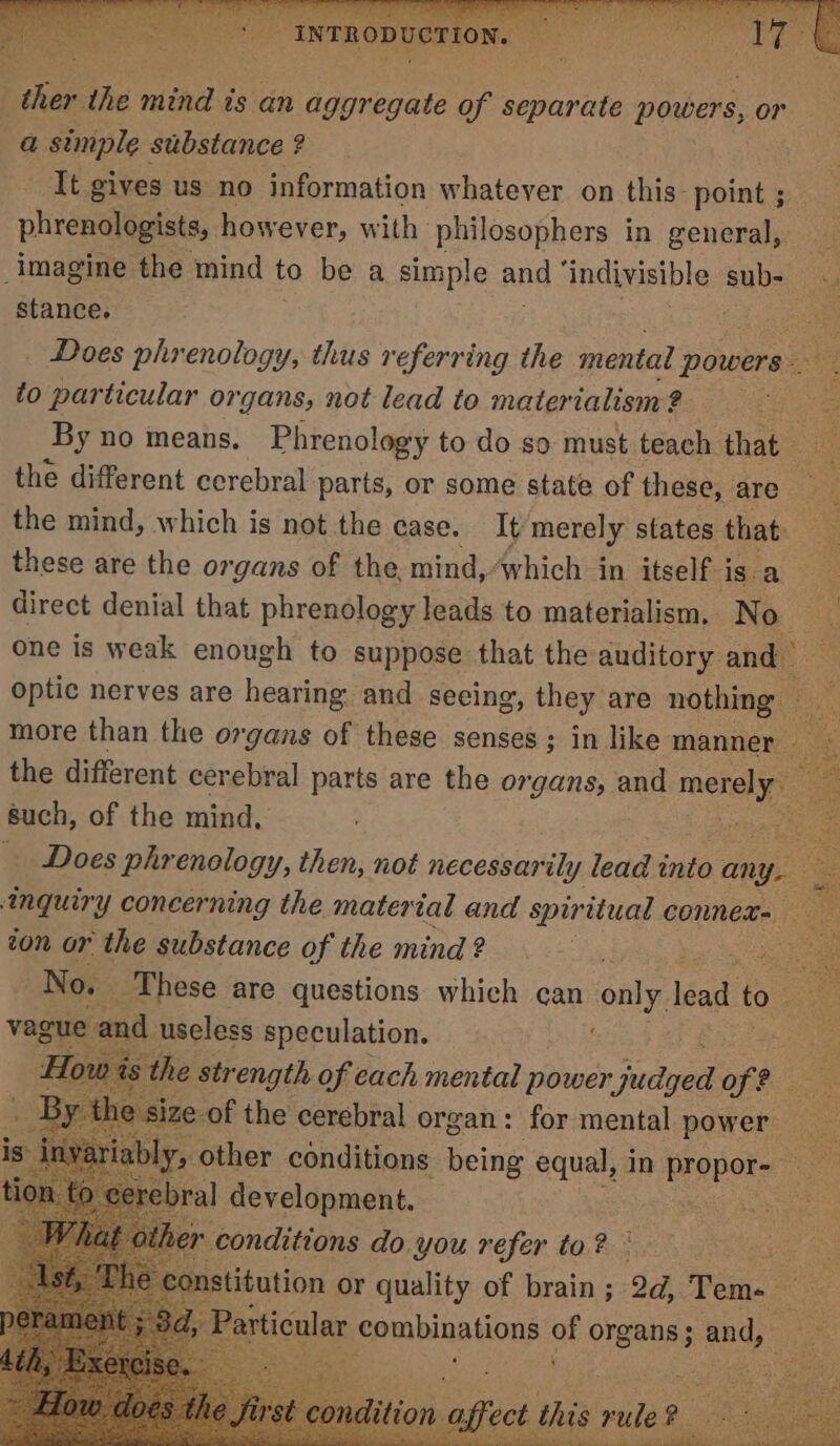 ; INTRODUCTION | re va the mind is an aggregate of separate powers, or a simple substance ? It gives us no information whatever on this point ; phrenologists, however, with philosophers in general, — imagine the mind to be a simple and ‘indivisible sub- — stance. 5 es Does phrenology, thus referring the mental powers. to particular organs, not lead to materialism ? . By no means. Phrenology to do so must teach that ‘ the different cerebral parts, or some state of these, are 4 the mind, which is not the case. It merely states that these are the organs of the, mind, which in itself j is.a direct denial that phrenology leads to materialism, No. one is weak enough to suppose that the auditory and optic nerves are hearing and seeing, they are nothing — more than the organs of these senses; in like manner the different cerebral parts are the organs, and mately such, of the mind, : _ Does phrenology, then, not necessarily lead into any. inquiry concerning the material and spiritual connex- — ton or the substance of the mind? dl eo: No. These are questions which can only, isad to: vague and useless speculation. oe Ho the strength of each mental power juss OPP 29 ze. of the cerebral organ: for mental power is: iny ariably, other conditions being equal, in propor- to ce: ebral development. titution or quality of brain; 2d, Tem- oi articular combinations of organs; and, ts 4 a