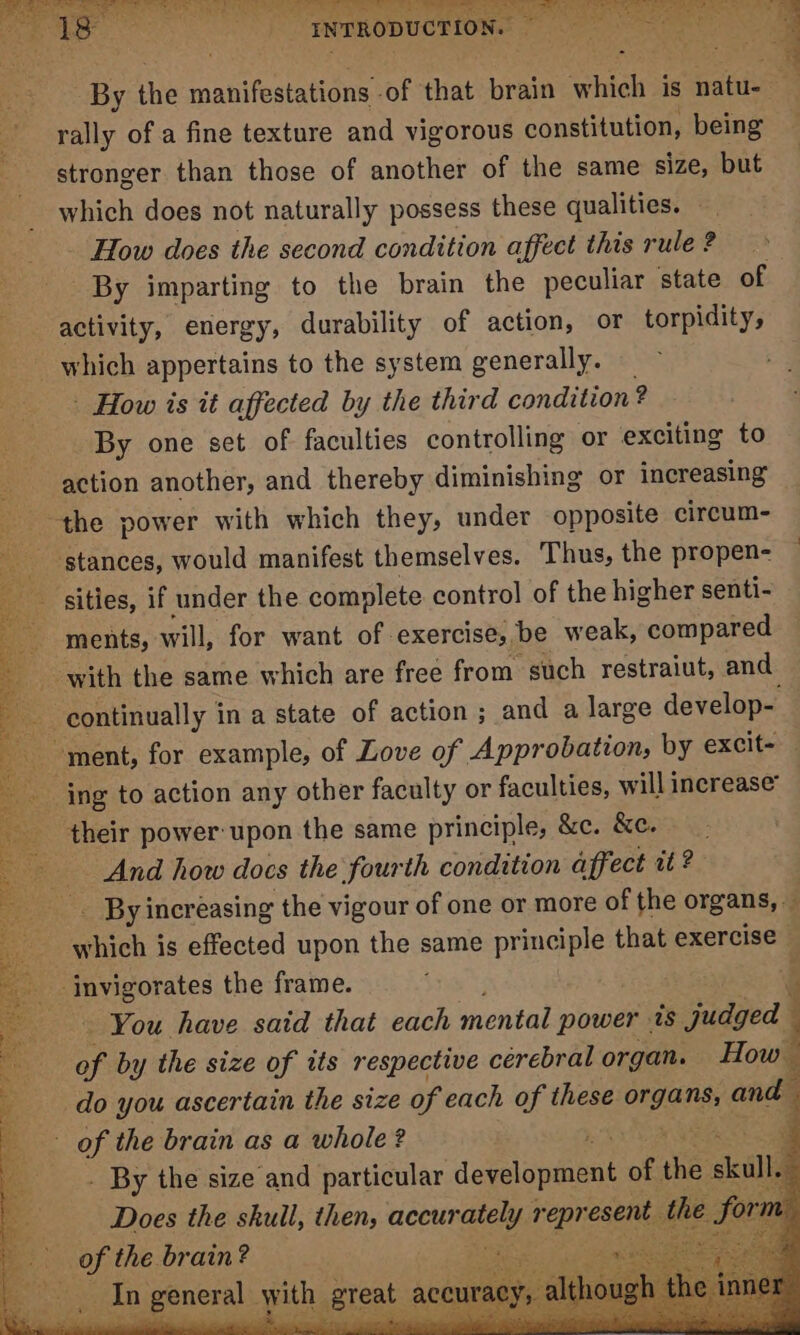 Ren ait SE tate renee © ate we REuatee ig Maceo)! io ne RAGS ow erg Oe By the manifestations of that brain which is natin rally of a fine texture and vigorous constitution, being — stronger than those of another of the same size, but which does not naturally possess these qualities. - How does the second condition affect this rule ? By imparting to the brain the peculiar state of activity, energy, durability of action, or torpidity, _ which appertains to the system generally. - How is it affected by the third condition 2 By one set of faculties controlling or exciting to action another, and thereby diminishing or increasing the power with which they, under opposite circum- _ stances, would manifest themselves. Thus, the propen- sities, if under the complete control of the higher senti- ‘ments, will, for want of exercises. be weak, niyo with the same which are free from. such restraiut, and continually in a state of action ; and a large develop- ment, for example, of Love of Approbation, by excit- _ ing to action any other faculty or faculties, will increase their power: upon the same principle, &amp;c. &amp;c. And how does the fourth condition affect it ? _ By increasing the vigour of one or more of the organs, ge eiceh 3 is effected upon the same principle that exercise invigorates the frame. ; : » Nis a= You have said that each mental power. 4s judged of by the size of its respective cerebral organ. How do you ascertain the size of each of these onan and - of the brain as a whole? ee . By the size and rele development of A kull. a ofthe baie | in eneral with, i cana