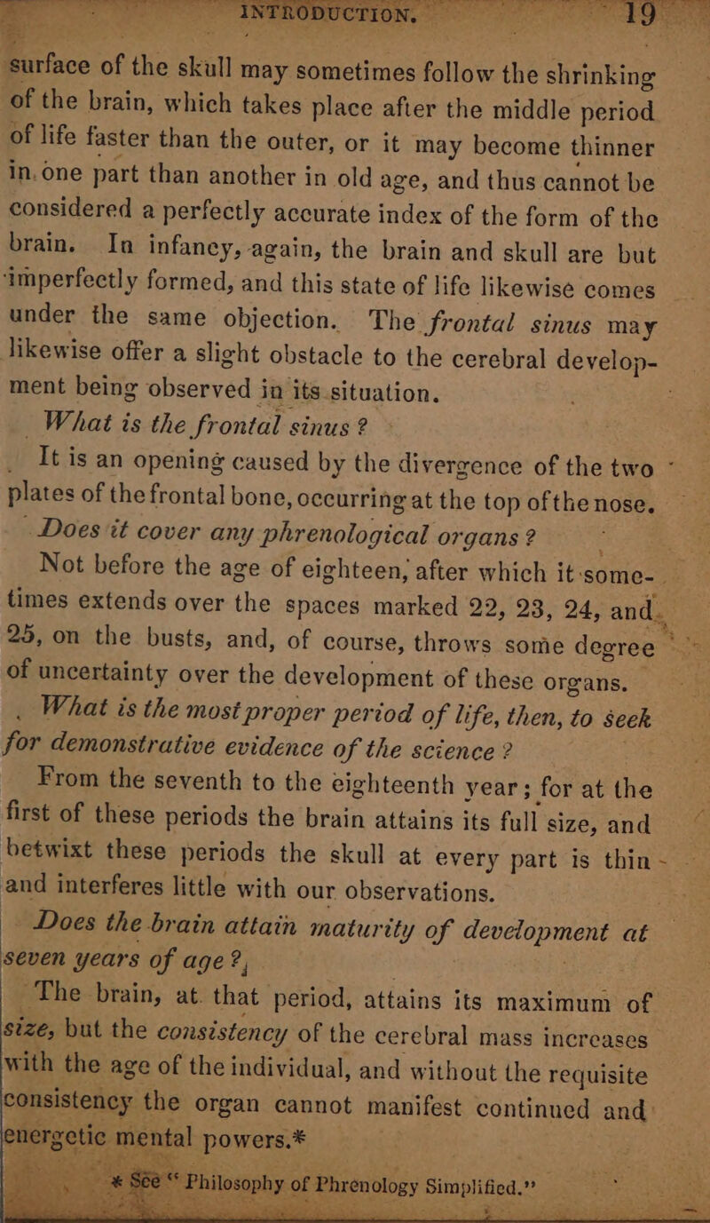 of the brain, which takes place after the middle period of life faster than the outer, or it may become thinner in, one part than another in old age, and thus cannot be considered a perfectly accurate index of the form of the brain. In infaney, again, the brain and skull are but ‘imperfectly formed, and this state of life likewise comes _ under the same objection. The Frontal sinus may likewise offer a slight obstacle to the cerebral develop- ment being observed j in ‘its situation. What is the frontal sinus ? It is an opening caused by the divergence of the two - plates of the frontal bone, occurring at the top of the nose. Does it cover any satiettologisal organs ? Not before the age of eighteen, after which it: ‘some- i limes extends over the spaces marked 22, 23, 24, and. | 25, on the busts, and, of course, throws some degree ae of uncertainty over the development of these organs. What is the most proper period of life, then, to seek for demonstrative evidence of the science ? From the seventh to the eighteenth year; for at the : first of these periods the brain attains its full size, and” betwixt these periods the skull at every part is thin~ — and interferes little with our observations. Does the brain attain maturity of iinet at seven years of age ?, . ~The brain, at. that period, attains its maximum of size, but the consistency y Of the cerebral mass increases with the age of the individual, and without the requisite consistency the organ cannot manifest continued and: -ntal powers.* —