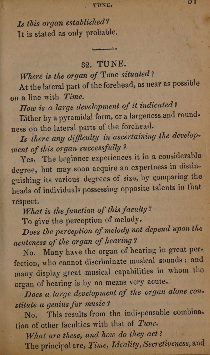 Ts this organ established ? It is stated as only probable. ee > 32, TUNE. Where is the organ of Tune situated ? At the lateral part of the forehead, as near as possible on a line with Zime. How is a large development of it indicated ? Either by a pyramidal form, or a largeness and round- ness on the lateral parts of the forehead. Ts there any difficulty in ascertaining the develop- ment of this organ successfully ? Yes. The beginner experiences it in a considerable degree, but may soon acquire an expertness in distin- guishing its various degrees of size, by comparing the heads of individuals possessing opposite talents in that respect. What is the funetion of this faculty ? To give the perception of melody. Does the perception of melody not depend upon the acuteness of the organ of hearing? No. Many have the organ of hearing in great pers fection, who cannot discriminate musical sounds; and many display great musical capabilities in whom the organ of hearing is by no means very acute. Does a.large development of the organ alone con= stitute a genius for music? . No. This results from the indispensable combina- tion of other faculties with that of Zune. ig What are these, and how do they act? z cretiveness, and — oe ee eae