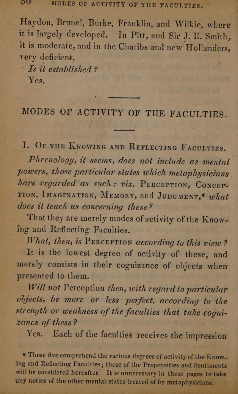 VU MODES OF ACTIVITY OF THE FACULTIES, — Haydon, Brunel, Burke, Franklin, and Witkie, where it is largely developed. In Pitt, and Sir J. E. Smith, it is moderate, and in the Charibs and new Hollanders, very deficient. Ts it established ? Yes. MODES OF ACTIVITY OF THE FACULTIES. I. Or rue Knowirne anp ReFiecting FACULTIES. Phrenology, it seems, does not include as mental powers, those particular states which metaphysicians. have regarded as such: viz. Perception, Concers TION, IMAGrnaTFon, Memory, and JUDGMENT,* what does it teach us concerning these? That they are merely modes of activity of the Know- ing and Reflecting Faculties. What, then, ?s PErcEPTION according to this view ? It is the lowest degree of activity of these, and merely consists in their cognizance of objeets when presented tothem, _ Will not Perception then, with regard to particular oljects, be more or less perfect, according to the _ strength or weakness of the faculties that take cogni- zance of these? Yes. Lach of the faculties receives the impression * These five comprehend the various degrees of activity of the Know-. ing and Reflecting Faculties; those of the Propensities and Sentiments: will be considered hereafter. It is unnecessary in these pages to take any notice of the other mental states treated of by metanhes cians, oe. @ - a Oe a, lire i Seiad
