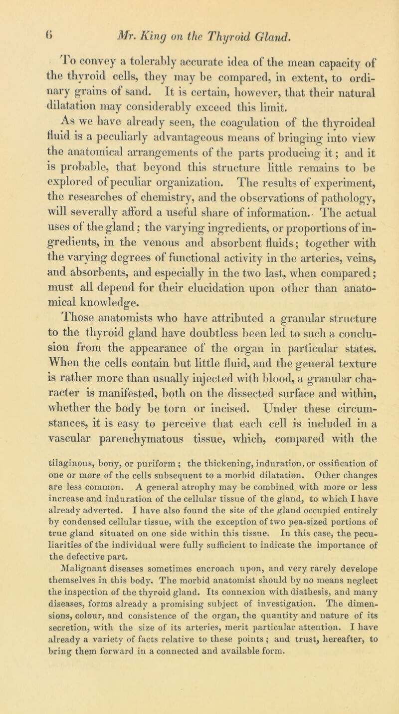 I o convey a tolerably accurate idea of tlie mean capacity of the thyroid cells, they may be compared, in extent, to ordi- nary grains ot sand. It is certain, however, that their natural dilatation may considerably exceed this limit. As we have already seen, the coagulation of the tliyroideal fluid is a peculiarly advantageous means of bringing into view the anatomical arrangements of the parts producing it; and it is probable, that beyond this structure little remains to be explored of peculiar organization. The results of experiment, the researches of chemistry, and the observations of pathology, will severally afford a useful share of information.- The actual uses of the gland; the varying ingredients, or proportions of in- gredients, in the venous and absorbent fluids; together with the varying degrees of functional activity in the arteries, veins, and absorbents, and especially in the two last, when compared; must all depend for their elucidation upon other than anato- mical knowledge. Those anatomists who have attributed a granular structure to the thyroid gland have doubtless been led to such a conclu- sion from the appearance of the organ in particular states. When the cells contain but little fluid, and the general texture is rather more than usually injected with blood, a granular cha- racter is manifested, both on the dissected surface and within, whether the body be torn or incised. Under these circum- stances, it is easy to perceive that each cell is included in a vascular parenchymatous tissue, which, compared with the tilaginous, bony, or puriform ; the thickening, induration, or ossification of one or more of the cells subsequent to a morbid dilatation. Other changes are less common. A general atrophy may be combined with more or less increase and induration of the cellular tissue of the gland, to which I have already adverted. I have also found the site of the gland occupied entirely by condensed cellular tissue, with the exception of two pea-sized portions of true gland situated on one side within this tissue. In this case, the pecu- liarities of the individual were fully sufficient to indicate the importance of the defective part. Malignant diseases sometimes encroach upon, and very rarely develope themselves in this body. The morbid anatomist should by no means neglect the inspection of the thyroid gland. Its connexion with diathesis, and many diseases, forms already a promising subject of investigation. The dimen- sions, colour, and consistence of the organ, the quantity and nature of its secretion, with the size of its arteries, merit particular attention. I have already a variety of facts relative to these points; and trust, hereafter, to bring them forward in a connected and available form.