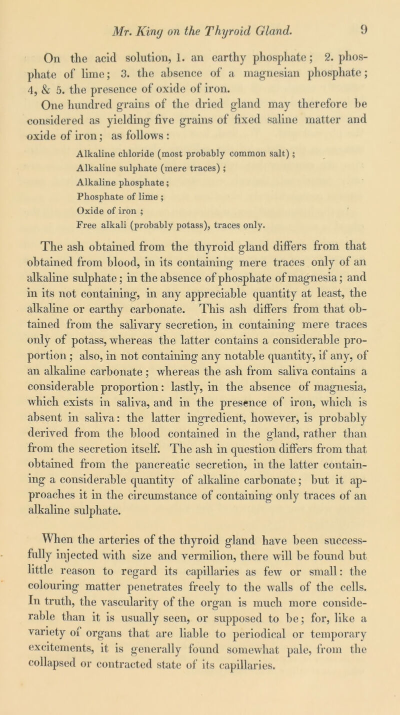 On the acid solution, 1. an earthy phosphate; 2. phos- phate of lime; 3. the absence of‘ a magnesian phosphate; 4, & 5. the presence of oxide of iron. One hundred grains of the dried gland may therefore he considered as yielding live grains of fixed saline matter and oxide of iron; as follows : Alkaline chloride (most probably common salt); Alkaline sulphate (mere traces) ; Alkaline phosphate; Phosphate of lime; Oxide of iron ; Free alkali (probably potass), traces only. The ash obtained from the thyroid gland differs from that obtained from blood, in its containing mere traces only of an alkaline sulphate; in the absence of phosphate of magnesia; and in its not containing, in any appreciable quantity at least, the alkaline or earthy carbonate. This ash differs from that ob- tained from the salivary secretion, in containing mere traces only of potass, whereas the latter contains a considerable pro- portion ; also, in not containing any notable quantity, if any, of an alkaline carbonate ; whereas the ash from saliva contains a considerable proportion: lastly, in the absence of magnesia, which exists in saliva, and in the presence of iron, which is absent in saliva: the latter ingredient, however, is probably derived from the blood contained in the gland, rather than from the secretion itself. The ash in question differs from that obtained from the pancreatic secretion, in the latter contain- ing a considerable quantity of alkaline carbonate; hut it ap- proaches it in the circumstance of containing only traces of an alkaline sulphate. When the arteries of the thyroid gland have been success- fully injected with size and vermilion, there will be found but little reason to regard its capillaries as few or small: the colouring matter penetrates freely to the walls of the cells. In truth, the vascularity of the organ is much more conside- rable than it is usually seen, or supposed to he; for, like a variety of organs that are liable to periodical or temporary excitements, it is generally found somewhat pale, from the collapsed or contracted state of its capillaries.