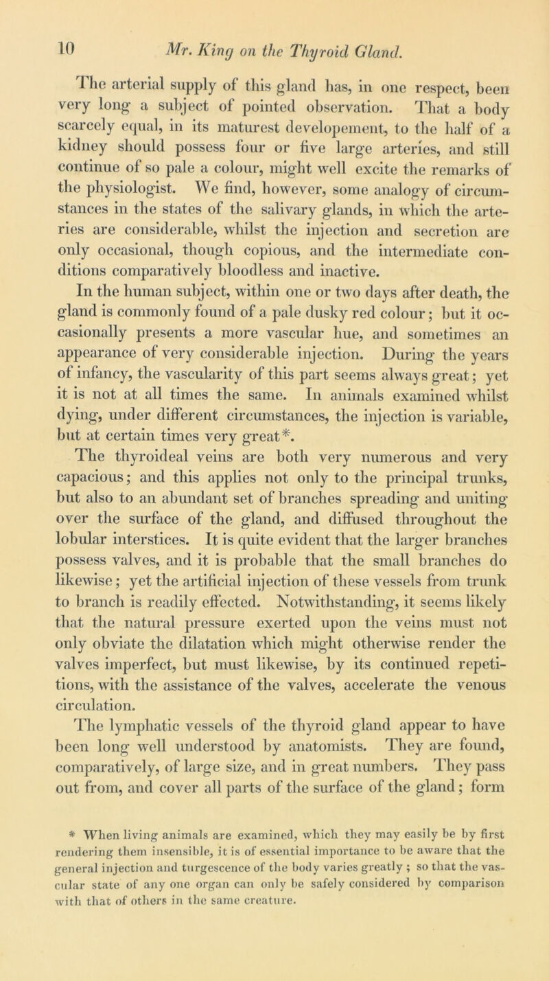 1 lie arterial supply of this gland has, in one respect, been very long a subject of pointed observation. That a body scarcely equal, in its maturest developement, to the half of a kidney should possess four or five large arteries, and still continue of so pale a colour, might well excite the remarks of the physiologist. We find, however, some analogy of circum- stances in the states of the salivary glands, in which the arte- ries are considerable, whilst the injection and secretion are only occasional, though copious, and the intermediate con- ditions comparatively bloodless and inactive. In the human subject, within one or two days after death, the gland is commonly found of a pale dusky red colour; but it oc- casionally presents a more vascular hue, and sometimes an appearance of very considerable injection. During the years of infancy, the vascularity of this part seems always great; yet it is not at all times the same. In animals examined whilst dying, under different circumstances, the injection is variable, but at certain times very great*. The thyroideal veins are both very numerous and very capacious; and this applies not only to the principal trunks, but also to an abundant set of branches spreading and uniting over the surface of the gland, and diffused throughout the lobular interstices. It is quite evident that the larger branches possess valves, and it is pro]table that the small branches do likewise; yet the artificial injection of these vessels from trunk to branch is readily effected. Notwithstanding, it seems likely that the natural pressure exerted upon the veins must not only obviate the dilatation which might otherwise render the valves imperfect, but must likewise, by its continued repeti- tions, with the assistance of the valves, accelerate the venous circulation. The lymphatic vessels of the thyroid gland appear to have been long well understood by anatomists. They are found, comparatively, of large size, and in great numbers. They pass out from, and cover all parts of the surface of the gland; form * When living animals are examined, which they may easily be by first rendering them insensible, it is of essential importance to be aware that the general injection and turgescence of the body varies greatly ; so that the vas- cular state of any one organ can only be safely considered by comparison with that of others in the same creature.