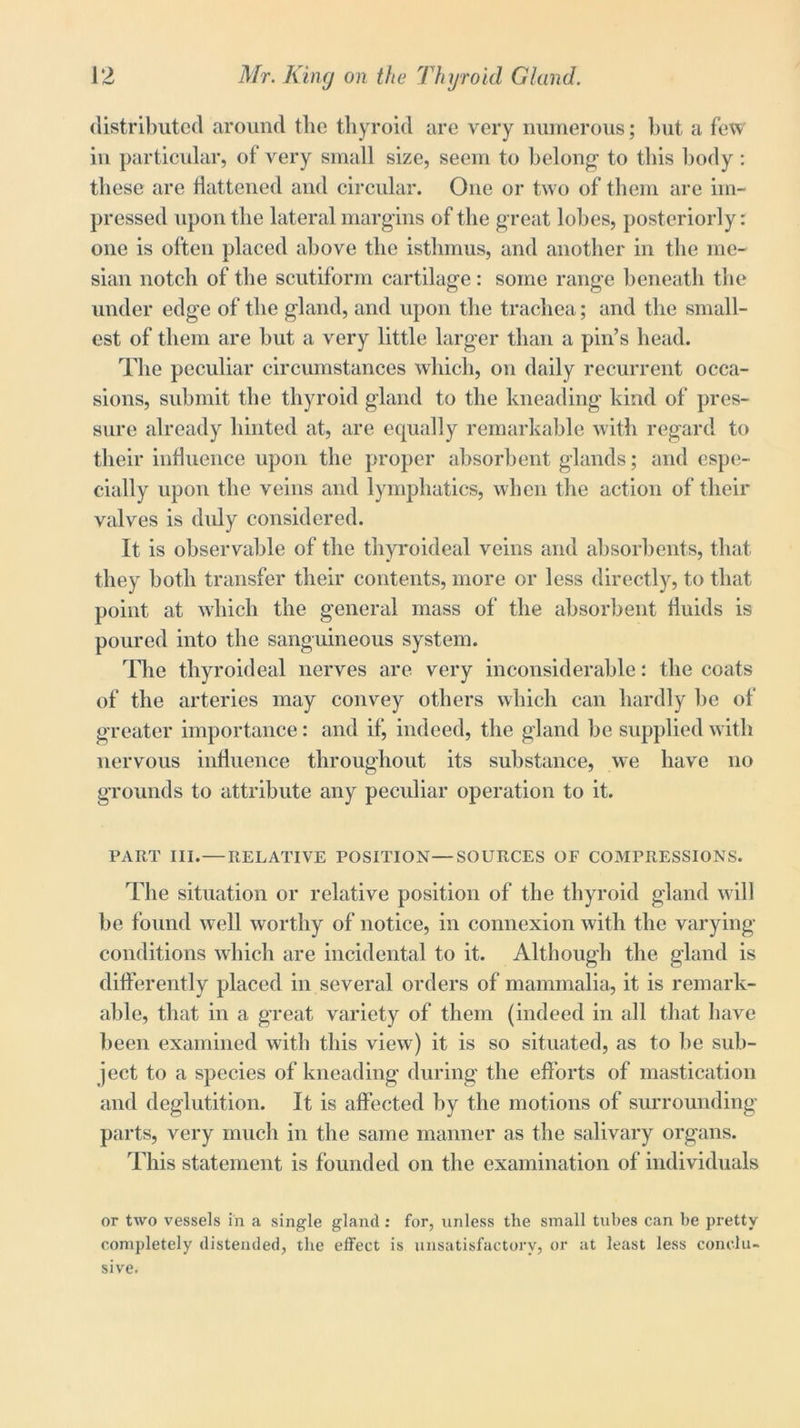 distributed around the thyroid are very numerous; hut a few in particular, of very small size, seem to belong1 to this body: these are flattened and circular. One or two of them are im- pressed upon the lateral margins of the great lobes, posteriorly: one is often placed above the isthmus, and another in the me- sial! notch of the scutiform cartilage : some range beneath the under edge of the gland, and upon the trachea; and the small- est of them are but a very little larger than a pin’s head. The peculiar circumstances which, on daily recurrent occa- sions, submit the thyroid gland to the kneading kind of pres- sure already hinted at, are equally remarkable with regard to their influence upon the proper absorbent glands; and espe- cially upon the veins and lymphatics, when the action of their valves is duly considered. It is observable of the thyroideal veins and absorbents, that they both transfer their contents, more or less directly, to that point at which the general mass of the absorbent fluids is poured into the sanguineous system. The thyroideal nerves are very inconsiderable: the coats of the arteries may convey others which can hardly be of greater importance: and if, indeed, the gland be supplied with nervous influence throughout its substance, we have no grounds to attribute any peculiar operation to it. PART III.— RELATIVE POSITION—SOURCES OF COMPRESSIONS. The situation or relative position of the thyroid gland will be found well worthy of notice, in connexion with the varying conditions which are incidental to it. Although the gland is differently placed in several orders of mammalia, it is remark- able, that in a great variety of them (indeed in all that have been examined with this view) it is so situated, as to he sub- ject to a species of kneading during the efforts of mastication and deglutition. It is affected by the motions of surrounding parts, very much in the same manner as the salivary organs. This statement is founded on the examination of individuals or two vessels in a single gland: for, unless the small tubes can be pretty completely distended, the effect is unsatisfactory, or at least less conclu- sive.