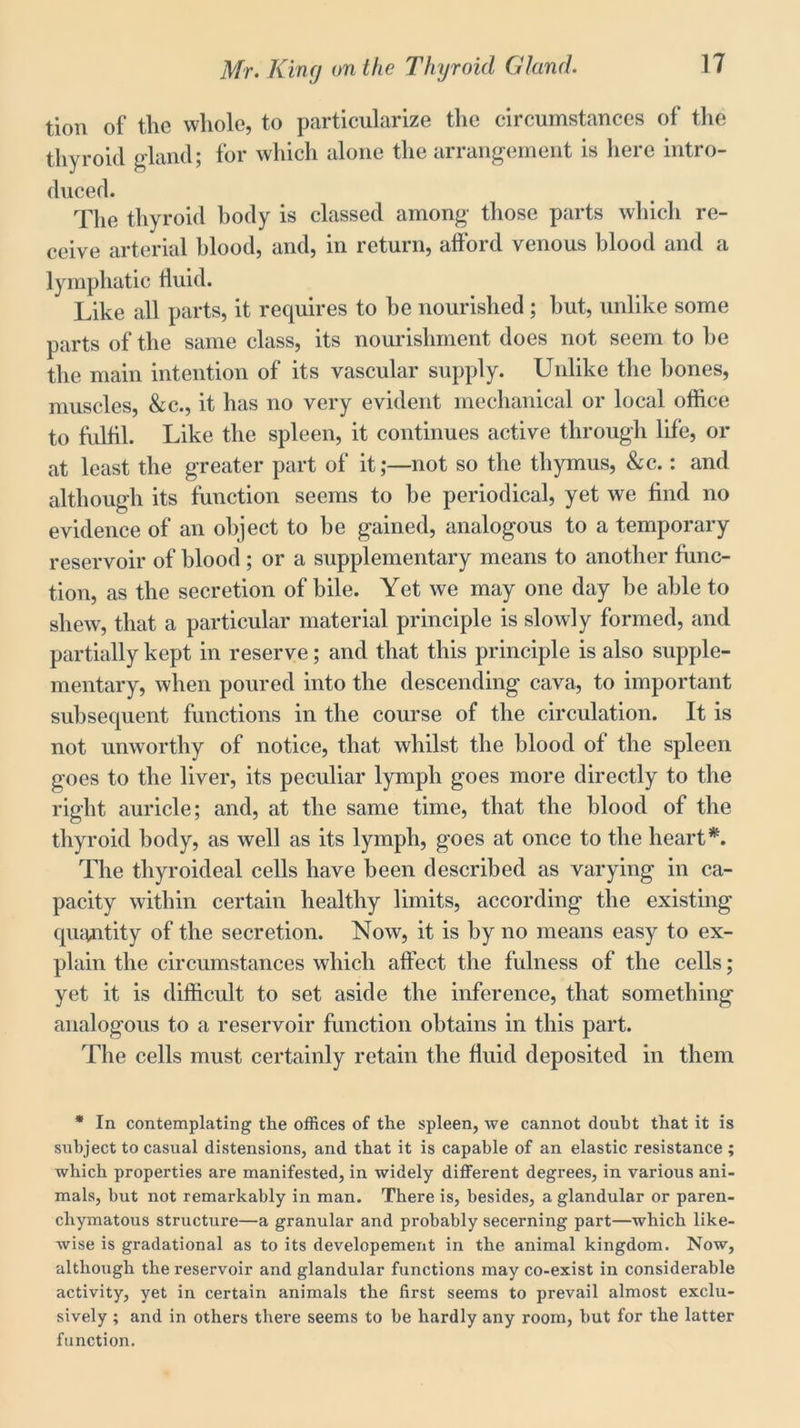 tion of the whole, to particularize the circumstances of the thyroid gland; for which alone the arrangement is here intro- duced. The thyroid body is classed among those parts which re- ceive arterial hlood, and, in return, afford venous blood and a lymphatic fluid. Like all parts, it requires to he nourished; but, unlike some parts of the same class, its nourishment does not seem to he the main intention of its vascular supply. Unlike the bones, muscles, &c., it has no very evident mechanical or local office to fulfil. Like the spleen, it continues active through life, or at least the greater part of it;—not so the thymus, &c.: and although its function seems to be periodical, yet we find no evidence of an object to he gained, analogous to a temporary reservoir of blood ; or a supplementary means to another func- tion, as the secretion of bile. Yet we may one day he able to shew, that a particular material principle is slowly formed, and partially kept in reserve; and that this principle is also supple- mentary, when poured into the descending cava, to important subsequent functions in the course of the circulation. It is not unworthy of notice, that whilst the blood of the spleen goes to the liver, its peculiar lymph goes more directly to the right auricle; and, at the same time, that the blood of the thyroid body, as well as its lymph, goes at once to the heart*. The thyroideal cells have been described as varying in ca- pacity within certain healthy limits, according the existing quantity of the secretion. Now, it is by no means easy to ex- plain the circumstances which affect the fulness of the cells; yet it is difficult to set aside the inference, that something analogous to a reservoir function obtains in this part. The cells must certainly retain the fluid deposited in them * In contemplating the offices of the spleen, we cannot doubt that it is subject to casual distensions, and that it is capable of an elastic resistance ; which properties are manifested, in widely different degrees, in various ani- mals, but not remarkably in man. There is, besides, a glandular or paren- chymatous structure—a granular and probably secerning part—which like- wise is gradational as to its developement in the animal kingdom. Now, although the reservoir and glandular functions may co-exist in considerable activity, yet in certain animals the first seems to prevail almost exclu- sively ; and in others there seems to be hardly any room, but for the latter function.