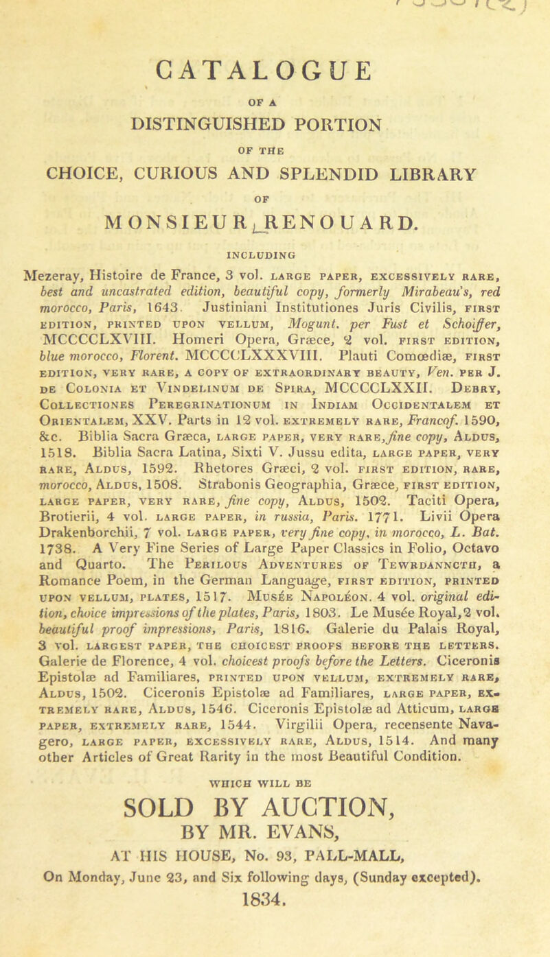 % OF A DISTINGUISHED PORTION OF THE CHOICE, CURIOUS AND SPLENDID LIBRARY OF M O N SI E U R L R E N O U A R D. INCLUDING Mezeray, Histoire de France, 3 vol. large paper, excessively rare, best and uncastrated edition, beautiful copy, formerly Mirabeau s, red morocco, Paris, 1643. Justiniani Institutiones Juris Civilis, first edition, printed upon vellum, Mogunt. per Fust et Schoiffer, MCCCCLXV1II. Homeri Opera, Graece, 2 vol. first edition, blue morocco, Florent. MCCCCLXXXVIII. Plauti Comoediae, first EDITION, VERY RARE, A COPY OF EXTRAORDINARY BEAUTY, Veil. PER J. DE COLONIA ET VlNDELINUM DE SPIRA, MCCCCLXXII. DeBRY, COLLECTIONES PEREGRINATIONUM IN InDIAM OcCIDENTALEM ET Orientalem, XXV. Parts in 12 vol. extremely rare, Franco/. 1590, &c. Biblia Sacra Graeca, large paper, very RARE,yine copy, Aldus, 1518. Biblia Sacra Latina, Sixti V. Jussu edita, large paper, very rare, Aldus, 1592. Rhetores Graeci, 2 vol. first edition, rare, morocco, Aldus, 1508. Strabonis Geographia, Graece, first edition, large paper, very rare, fine copy, Aldus, 1502. Taeiti Opera, Brotierii, 4 vol. large paper, in russia, Paris. 1771. Livii Opera Drakenborchii, 7 vol. large paper, very fine copy, in morocco, L. Bat. 1738. A Very Fine Series of Large Paper Classics in Folio, Octavo and Quarto. The Perilous Adventures of Tewrdanncta, a Romance Poem, in the German Language, first edition, printed upon vellum, plates, 1517- Musee Napoleon. 4 vol. original edi- tion, choice impressions of the plates, Paris, 1803. Le Musee Royal,2 vol. beautiful proof impressions, Paris, 1816. Galerie du Palais Royal, 3 vol. LARGEST PAPER, THE CHOICEST PROOFS BEFORE THE LETTERS. Galerie de Florence, 4 vol. choicest proofs before the Letters. Ciceronis Epistolae ad Familiares, printed upon vellum, extremely rare, Aldus, 1502. Ciceronis Epistolae ad Familiares, large paper, ex- tremely rare, Aldus, 1546. Ciceronis Epistolae ad Atticum, largb paper, extremely rare, 1544. Virgilii Opera, recensente Nava- gero, large paper, excessively rare, Aldus, 1514. And many other Articles of Great Rarity in the most Beautiful Condition. WHICH WILL BE SOLD BY AUCTION, BY MR. EVANS, AT HIS HOUSE, No. 93, PALL-MALL, On Monday, June 23, and Six following days, (Sunday excepted). 1834.