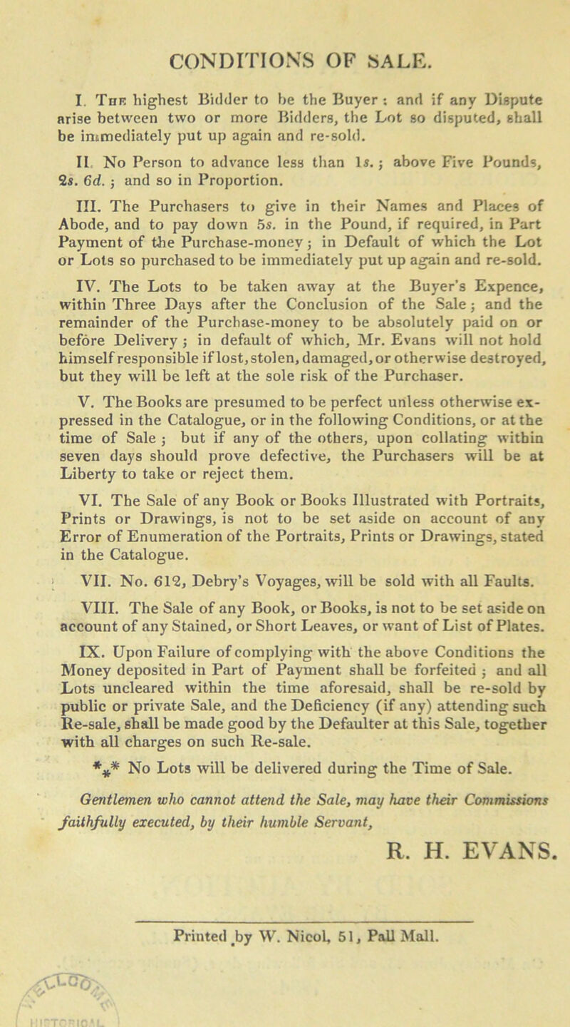 CONDITIONS OF SALE. I. Tnn highest Bidder to he the Buyer : and if any Dispute arise between two or more Bidders, the Lot so disputed, shall be immediately put up again and re-sold. II No Person to advance less than Is. j above Five Pounds, 2s. 6d. ; and so in Proportion. III. The Purchasers to give in their Names and Places of Abode, and to pay down 5s. in the Pound, if required, in Part Payment of the Purchase-money; in Default of which the Lot or Lots so purchased to be immediately put up again and re-sold. IV. The Lots to be taken away at the Buyer’s Expence, within Three Days after the Conclusion of the Sale; and the remainder of the Purchase-money to be absolutely paid on or before Delivery ; in default of which, Mr. Evans will not hold himself responsible if lost, stolen, damaged, or otherwise destroyed, but they will be left at the sole risk of the Purchaser. V. The Books are presumed to be perfect unless otherwise ex- pressed in the Catalogue, or in the following Conditions, or at the time of Sale ; but if any of the others, upon collating w ithin seven days should prove defective, the Purchasers will be at Liberty to take or reject them. VI. The Sale of any Book or Books Illustrated with Portraits, Prints or Drawings, is not to be set aside on account of any Error of Enumeration of the Portraits, Prints or Drawings, stated in the Catalogue. VII. No. 612, Debry’s Voyages, will be sold with all Faults. VIII. The Sale of any Book, or Books, is not to be set aside on account of any Stained, or Short Leaves, or want of List of Plates. IX. Upon Failure of complying with the above Conditions the Money deposited in Part of Payment shall be forfeited ; and all Lots uncleared within the time aforesaid, shall be re-sold by public or private Sale, and the Deficiency (if any) attending such Re-sale, shall be made good by the Defaulter at this Sale, together with all charges on such Re-sale. *** No Lots will be delivered during the Time of Sale. Gentlemen who cannot attend the Sale, may have their Commissions faithfully executed, by their humble Servant, R. H. EVANS. Printed by W. Nicol, 51, Pall Mall.