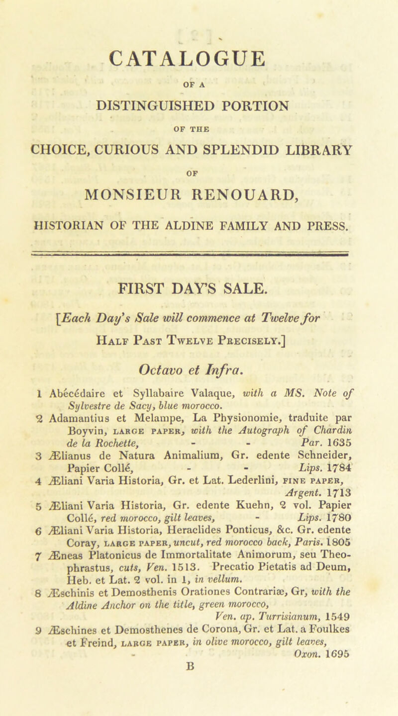 OF A DISTINGUISHED PORTION OF THE CHOICE, CURIOUS AND SPLENDID LIBRARY OF MONSIEUR RENOUARD, HISTORIAN OF THE ALDINE FAMILY AND PRESS. FIRST DAY’S SALE. \Each Day's Sale will commence at Twelve for Half Past Twelve Precisely.] Octavo et Infra. 1 Abecedaire et Syllabaire Valaque, with a MS. Note of Sylvestre de Sacy, blue morocco. 2 Adamantius et Melanipe, La Physionoraie, traduite par Boyvin, large paper, with the Autograph of Chardin de la Rochette, - - Par. 1635 3 iElianus de Natura Animaliura, Gr. edente Schneider, Papier Coll£, - - Lips. 1784 4 yEliani Varia Historia, Gr. et Lat. Lederlini, fine paper. Argent. 1713 5 .ZEliani Varia Historia, Gr. edente Kuehn, 2 vol. Papier Coll6, red morocco, gilt leaves, - Lips. 1780 6 yEliani Varia Historia, Heraclides Ponticus, &c. Gr. edente Coray, large paper, uncut, red morocco back, Paris. 1805 7 iEneas Platonicus de Immortalitate Animorum, seu Theo- phrastus, cuts, Ven. 1513. Precatio Pietatis ad Deum, Ileb. et Lat. 2 vol. in 1, in vellum. 8 yEschinis et Demosthenis Orationes Contrarise, Gr, with the Aldine Anchor on the title, green morocco, Ven. up. Turrisianum, 1549 9 iEscliines et Demosthenes de Corona, Gr. et Lat. a Foulkes et Freind, large paper, in olive morocco, gilt leaves, Oxon. 1695 B