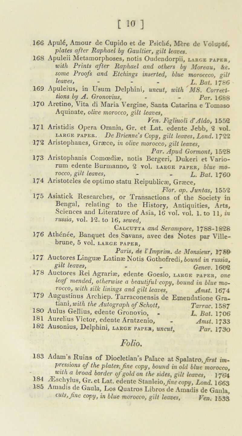 166 Apuld, Amour de Cupido et de Psich6, Mere de Volupt^, plates after Raphael by Gaultier, gilt leaves. 168 Apuleii Metamorphoses, notis Oudendorpii, large paper, with Prints after Raphael and others by Moreau, kt. some Proofs and Etchings inserted, blue moroccco, gilt leaves, - - L. Bat. 1786 169 Apuleius, in Usum Delphini, uncut, with MS. Correci- tions by A. Gronovius, - - Par. 1668 170 Aretino, Vita di Maria Vergine, Santa Catarina e Tomaso Aquinate, olive morocco, gilt leaves, Ven. Figliuoli <TAldo, 1552 171 Aristidis Opera Omnia, Gr. et Lat. edente Jebb, 2 vol. large paper. De Brienne's Copy, gilt leaves, Lond. 1722 172 Aristophanes, Graece, in olive morocco, gilt leaves, Par. Apud Gormont, 1528 173 Aristophanis Comoediae, notis Bergeri, Dukeri et Vario- rum edente Burmanno, 2 vol. large paper, blue mo- rocco, gilt leaves, - - L. Bat. 1760 174 Aristoteles de optimo statu Reipublicae, Graece, Flor. ap. Juntas, 1552 175 Asiatick Researches, or Transactions of the Society in Bengal, relating to the History, Antiquities, Arts, Sciences and Literature of Asia, 16 vol. vol. 1. to 11, in russia, vol. 12. to 16, sewed, Calcutta and Serampore, 1788-1828 1/6 Athdnee, Banquet des Savans, avec des Notes par Ville- brune, 5 vol. large paper, Paris, de I'Imprim. de Monsieur, 1769 1/7 Auctores Linguae Latinae Notis Gothofredi, bound in russia, gilt leaves, - - Genev. 1602 178 Auctores Rei Agrariae, edente Goesio, large paper, one leaf mended, otheTnvise a beaut ful copy, bound in blue mo- rocco, with silk linings and gilt leaves, Amst. 1674 179 Augustinus Archiep. Tarraconensis de Emendatione Gra- tiani, with the Autograph of Schott, Tarrac. 1587 180 Aulus Gellius, edente Gronovio, . L. Bat. 1706 181 Aurelius Victor, edente Arntzenio, - Amst. 1733 182 Ausonius, Delphini, large paper, uncut. Par. 173o Folia. 183 Adam's Ruins of Diocletian’s Palace at Spalatro,/ri* im- pressions of the platen, fine copy, bound in old blue morocco, with a. broad border of gold on the sides, gilt leaves, I764 81 /Eschylus, Gr.etLat. edente Stanleio,/ne copy, Lond. 1663 185 Annul is de Gaula, Los Quatros Libros de Amadis de Gaula, tuts,fine copy, in blue morocco, gilt leaves, Ven. 1533