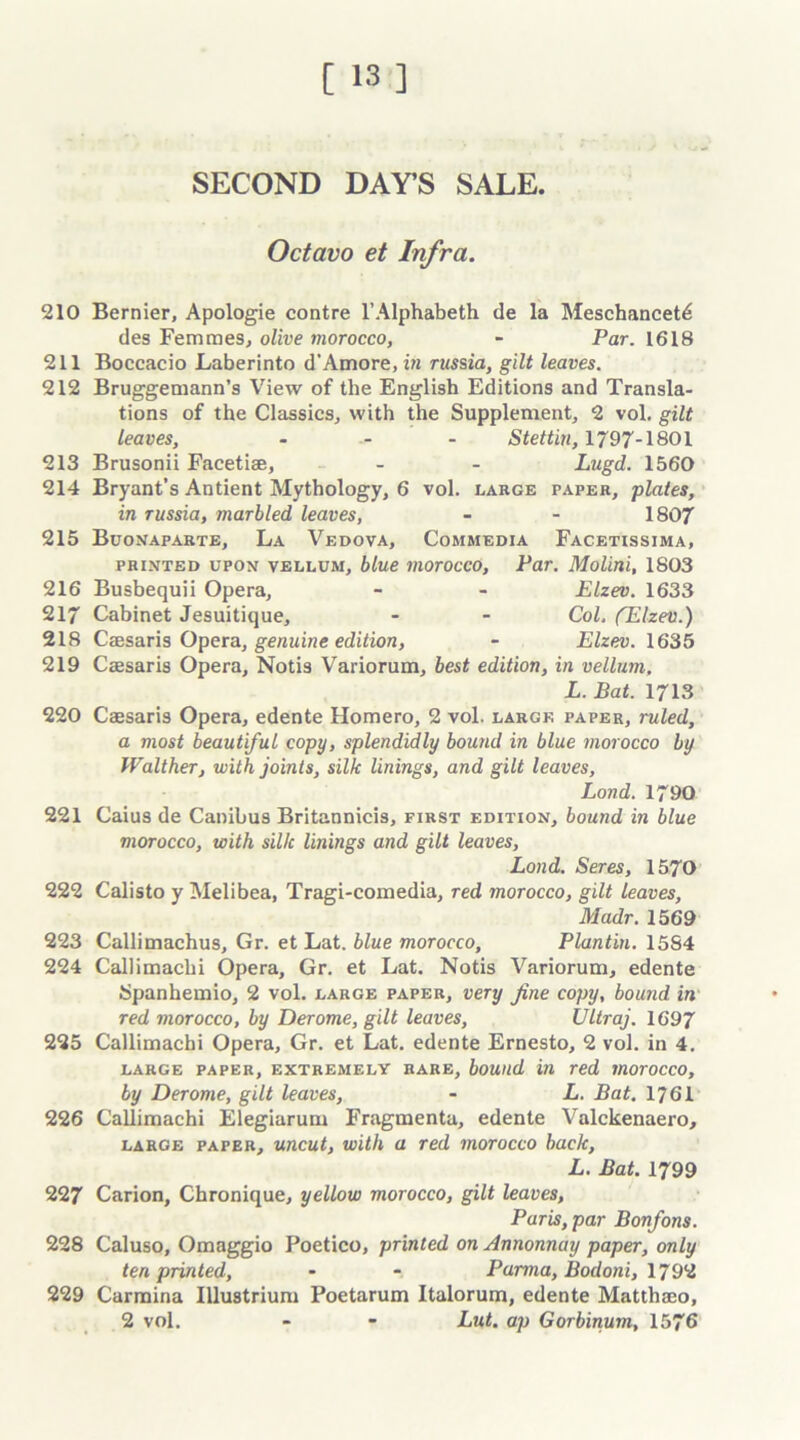 SECOND DAY'S SALE. Octavo et Infra. 210 Bernier, Apologie contre l’Alphabeth de la Meschancet^ des Femmes, olive morocco, - Par. 1618 211 Boccacio Laberinto d’Amore, in russia, gilt leaves. 212 Bruggemann’s View of the English Editions and Transla- tions of the Classics, with the Supplement, 2 vol. gilt leaves, .... Stettin, 1797-1801 213 Brusonii Facetiae, - - Lugd. 1560 214 Bryant’s Antient Mythology, 6 vol. large taper, plates, in russia, marbled leaves, - - 1807 215 Buonaparte, La Vedova, Commedia Facetxssima, printed upon vellum, blue morocco, Par. Molini, 1803 216 Busbequii Opera, - - Elzev. 1633 217 Cabinet Jesuitique, - - Col. (Elzev.) 218 Caesaris Opera, genuine edition, - Elzev. 1635 219 Caesaris Opera, Notis Variorum, best edition, in vellum. L. Bat. 1713 220 Caesaris Opera, edente Homero, 2 vol. large paper, ruled, a most beautiful copy, splendidly bound in blue morocco by Walther, with joints, silk linings, and gilt leaves, Land. 1790 221 Caius de Canibus Britannicis, first edition, bound in blue morocco, with sillc linings and gilt leaves, Lond. Seres, 1570 222 Calisto y Melibea, Tragi-comedia, red morocco, gilt leaves, Madr. 1569 223 Callimachus, Gr. et Lat. blue morocco, Plantin. 15S4 224 Callimachi Opera, Gr. et Lat. Notis Variorum, edente Spanhemio, 2 vol. large paper, very fine copy, bound in red morocco, by Derome, gilt leaves, Ultraj. 1697 225 Callimachi Opera, Gr. et Lat. edente Ernesto, 2 vol. in 4. large paper, extremelv rare, bound in red morocco, by Derome, gilt leaves, - L. Bat. 1761 226 Callimachi Elegiarum Fragmenta, edente Valckenaero, large paper, uncut, with a red morocco back, L. Bat. 1799 227 Carion, Chronique, yellow morocco, gilt leaves, Paris, par Bonfons. 228 Caluso, Omaggio Poetico, printed on Annonnay paper, only ten printed, - - Parma, Bodoni, 1792 229 Carmina Illustrium Poetarum Italorum, edente Matthaeo, 2 vol. - - Lut. ap Gorbinum, 1576