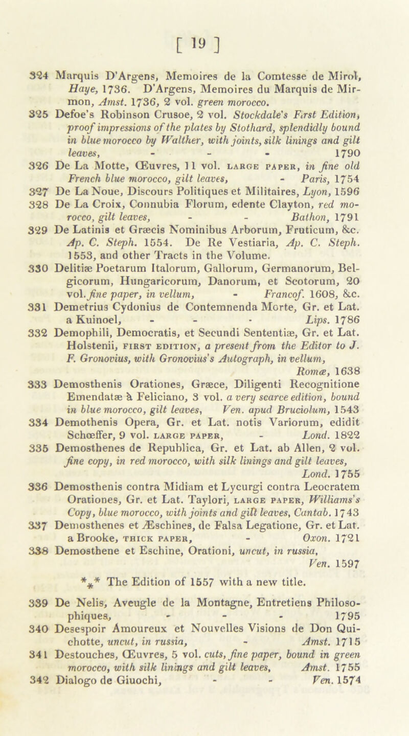324 Marquis D’Argens, Memoires de la Comtesse de Mirol, Haye, 1736. D'Argens, Memoires du Marquis de Mir- mon, Amst. 1736, 2 vol. green morocco. 325 Defoe’s Robinson Crusoe, 2 vol. Stockdale's First Edition, proof impressions o f the plates by Stothard, splendidly bound in blue morocco by fValther, with joints, silk linings and gilt leaves, - 1790 326 De La Motte, CEuvres, 11 vol. large paper, in fine old French blue morocco, gilt leaves, - Paris, 1754 327 De La Noue, Discours Politiques et Militaires, Lyon, 1596 328 De La Croix, Connubia Florum, edente Clayton, red mo- rocco, gilt leaves, - - Bathon, 1791 329 De Latinis et Graecis Nominibus Arborum, Fruticum, &c. Ap. C. Steph. 1554. De Re Vestiaria, Ap. C. Steph. 1553, and other Tracts in the Volume. 330 Delitiae Poetarum Italorum, Gallorum, Germanorum, Bel- gicorum, Hungaricorum, Danorum, et Seotorum, 20 vol.^ne paper, in vellum, - Francef. 1608, &c. 331 Demetrius Cydonius de Contemnenda Morte, Gr. et Lat. a Kuinoel, - - * Lips. 1786 332 Demophili, Democratis, et Seeundi Sententiae, Gr. et Lat. Holstenii, first edition, a present from the Editor to J. F. Gronovius, with Gronovius's Autograph, in vellum, Romce, 1638 333 Demosthenis Orationes, Greece, Diligenti Recognitione Emendatae h. Feliciano, 3 vol. a very scarce edition, bound in blue morocco, gilt leaves, Ven. apud Bruciolum, 1543 334 Demothenis Opera, Gr. et Lat. notis Variorum, edidit Schoeffer, 9 vol. large paper, - Lond. 1822 335 Demosthenes de Republica, Gr. et Lat. ab Allen, 2 vol. fine copy, in red morocco, with silk linings and gilt leaves, Lond. 1755 336 Demosthenis contra Midiam et Lycurgi contra Leocratem Orationes, Gr. et Lat. Taylori, large paper, Williams's Copy, blue morocco, with joints and gilt leaves, Cantab. 1743 337 Demosthenes et .Eschines, de Falsa Legatione, Gr. et Lat. a Brooke, thick paper, - Oxon. 1721 338 Demosthene et Eschine, Orationi, uncut, in russia, Ven. 1597 *** The Edition of 1557 with a new title. 339 De Nelis, Aveugle de la Montagne, Entretiens Philoso- phiquea, - 1795 340 Desespoir Amoureux et Nouvelles Visions de Don Qui- chotte, uncut, in russia, - Amst. 1715 341 Destouches, CEuvres, 5 vol. cuts, fine paper, bound in green morocco, with silk linings and gilt leaves, Amst. 1755 342 Dialogo de Giuochi, - - Ven. 1574