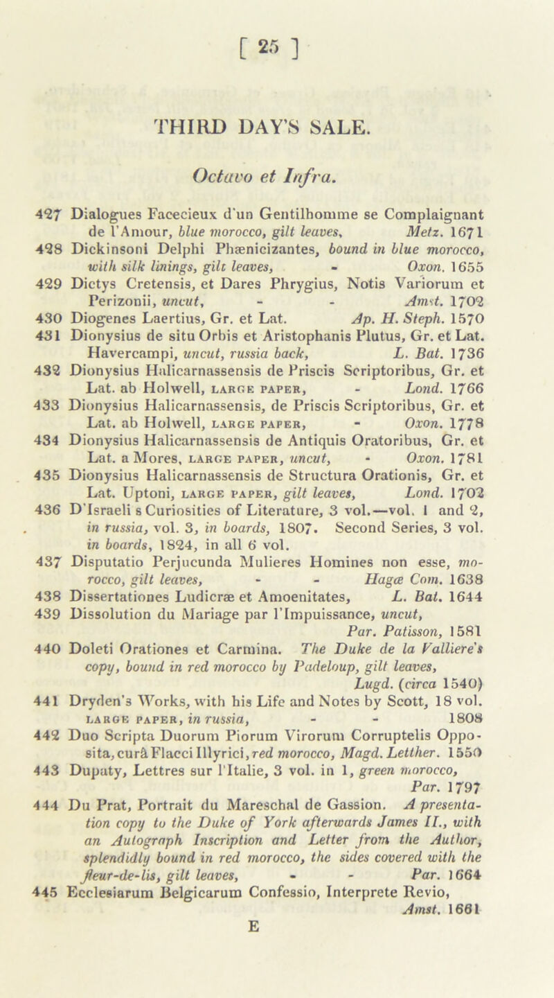 [ 2.-, ] THIRD DAY’S SALE. Octavo et Infra. 427 Dialogues Facecieux d'un Gentilhonime se Complaignant de 1’Amour, blue morocco, gilt leaves, Metz. 1671 428 Dickinsoni Delphi Phaenicizantes, bound in blue morocco, with silk linings, gilt leaves, - Oxon. 1655 429 Dictys Cretensis, et Dares Phrygius, Notis Variorum et Perizonii, uncut, - - Amst. 1702 430 Diogenes Laertius, Gr. et Lat. Ap. H. Steph. 1570 431 Dionysius de situ Orbis et Aristophanis Plutus, Gr. et Lat. Havercampi, uncut, russia back, L. Bat. 1736 432 Dionysius Halicarnassensis de Priscis Scriptoribus, Gr. et Lat. ab Holwell, large paper, - Lond. 1766 433 Dionysius Halicarnassensis, de Priscis Scriptoribus, Gr. et Lat. ab Holwell, large paper, - Oxon. 1778 434 Dionysius Halicarnassensis de Antiquis Oratoribus, Gr. et Lat. a Mores, large paper, uncut, - Oxon. 1781 435 Dionysius Halicarnassensis de Structura Orationis, Gr. et Lat. Uptoni, large paper, gilt leaves, Lond. 1702 436 D israeli s Curiosities of Literature, 3 vol.—vol. 1 and 2, in russia, vol. 3, in boards, 1807. Second Series, 3 vol. in boards, 1824, in all 6 vol. 437 Disputatio Perjucunda Mulieres Homines non esse, mo- rocco, gilt leaves, - - Hagae Com. 1638 438 Dissertationes Ludicrae et Amoenitates, L. Bat, 1644 439 Dissolution du Mariage par l’Impuissance, uncut, Par. Patisson, 1581 440 Doleti Orationes et Carrnina. The Duke de la Valliere's copy, bound in red morocco by Padeloup, gilt leaves, Lugd. (circa 1540) 441 Dryden's Works, with his Life and Notes by Scott, 18 vol. large paper, in russia, - - 1808 442 Duo Scripta Duorum Piorum Virorum Corruptelis Oppo- sita, cur&Flacci Illyrici,red morocco, Magd. Letther. 1550 443 Dupaty, Lettres sur l'ltalie, 3 vol. in 1, green morocco. Par. 1797 444 Du Prat, Portrait du Mareschal de Gassion. A presenta- tion copy to the Duke of York afterwards James II., with an Autograph Inscription and Letter from the Author, splendidly bound in red morocco, the sides covered with the fleur-de-lis, gilt leaves, - - Par. 1664 445 Ecclesiarum Belgicarum Confessio, Interprete Revio, Amst. 1661 E