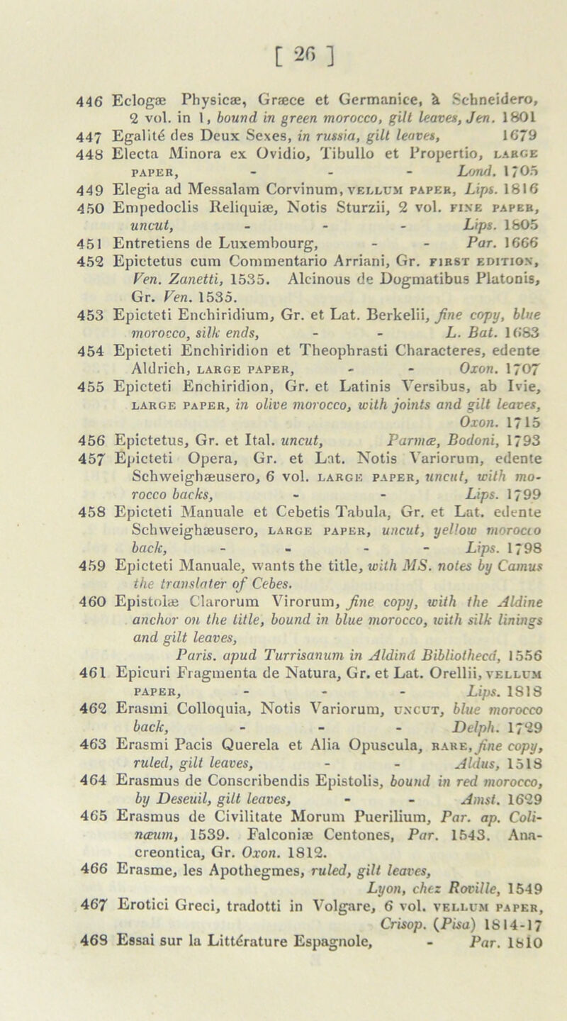 [ 20 ] 446 Eclogae Physicae, Greece et Germanice, k Schneidero, 2 vol. in 1, bound in green morocco, gilt leaves, Jen. 1801 447 Egalitd ties Deux Sexes, in russia, gill leaves, 1679 448 Electa Minora ex Ovidio, Tibullo et Propertio, large paper, - L/jnd. I/On 449 Elegia ad Messalam Corvinum, vellum paper, Lips. 1816 450 Empedoclis Reliquiae, Notis Sturzii, 2 vol. fixe paper, uncut, ... Lips. 1805 451 Entretiens de Luxembourg, - - Par. 1666 452 Epictetus cum Commentario Arriani, Gr. first edition. Fen. Zanetti, 1535. Alcinous de Dogmatibus Platonis, Gr. Ven. 1535. 453 Epicteti Enchiridium, Gr. et Lat. Berkelii, fine copy, blue morocco, silk ends, L. Bat. 1683 454 Epicteti Enchiridion et Theophrasti Characteres, edente Aldrich, large paper, - - Oxon. 1707 455 Epicteti Enchiridion, Gr. et Latinis Versibus, ab Ivie, large paper, in olive morocco, with joints and gilt leaves, Oxon. 1715 456 Epictetus, Gr. et Ital. uncut, Parma, Bodoni, 1793 457 Epicteti Opera, Gr. et Lat. Notis Variorum, edente Schweighaeusero, 6 vol. large paper, uncut, with mo- rocco backs, - - Lips. 1799 458 Epicteti Manuale et Cebetis Tabula, Gr. et Lat. edente Schweighaeusero, large paper, uncut, yellow morocco back, - - Lips. 1798 459 Epicteti Manuale, wants the title, with MS. notes by Camus the tr an slater of Cebes. 460 Epistolae Clarorum Virorum, fine copy, with the Aldine anchor on the title, bound in blue morocco, icith silk linings and gilt leaves, Paris, apud Turrisanum in Aldind Bibliothecd, 1556 461 Epicuri Fragmenta de Natura, Gr. et Lat. Orellii, vellum paper, ... Lips. 1818 462 Erasmi Colloquia, Notis Variorum, uncut, blue morocco back, - Delph. 1729 463 Erasmi Pacis Querela et Alia Opuscula, rare, fine copy, ruled, gilt leaves, - - Aldus, 1518 464 Erasmus de Conscribendis Epistolis, bound in red morocco, by Deseuil, gilt leaves, - - Amsl. 1629 465 Erasmus de Civilitate Morum Puerilium, Par. ap. Coli- nceum, 1539. Falconiae Centones, Par. 1543. Ana- creontica, Gr. Oxon. 1812. 466 Erasme, les Apothegmes, ruled, gilt leaves, Lyon, chtz Roville, 1549 467 Erotici Greci, tradotti in Volgare, 6 vol. vellum paper, Crisop. {Pisa) 1814-17 469 Essai sur la Literature Espagnole, - Par. 1810