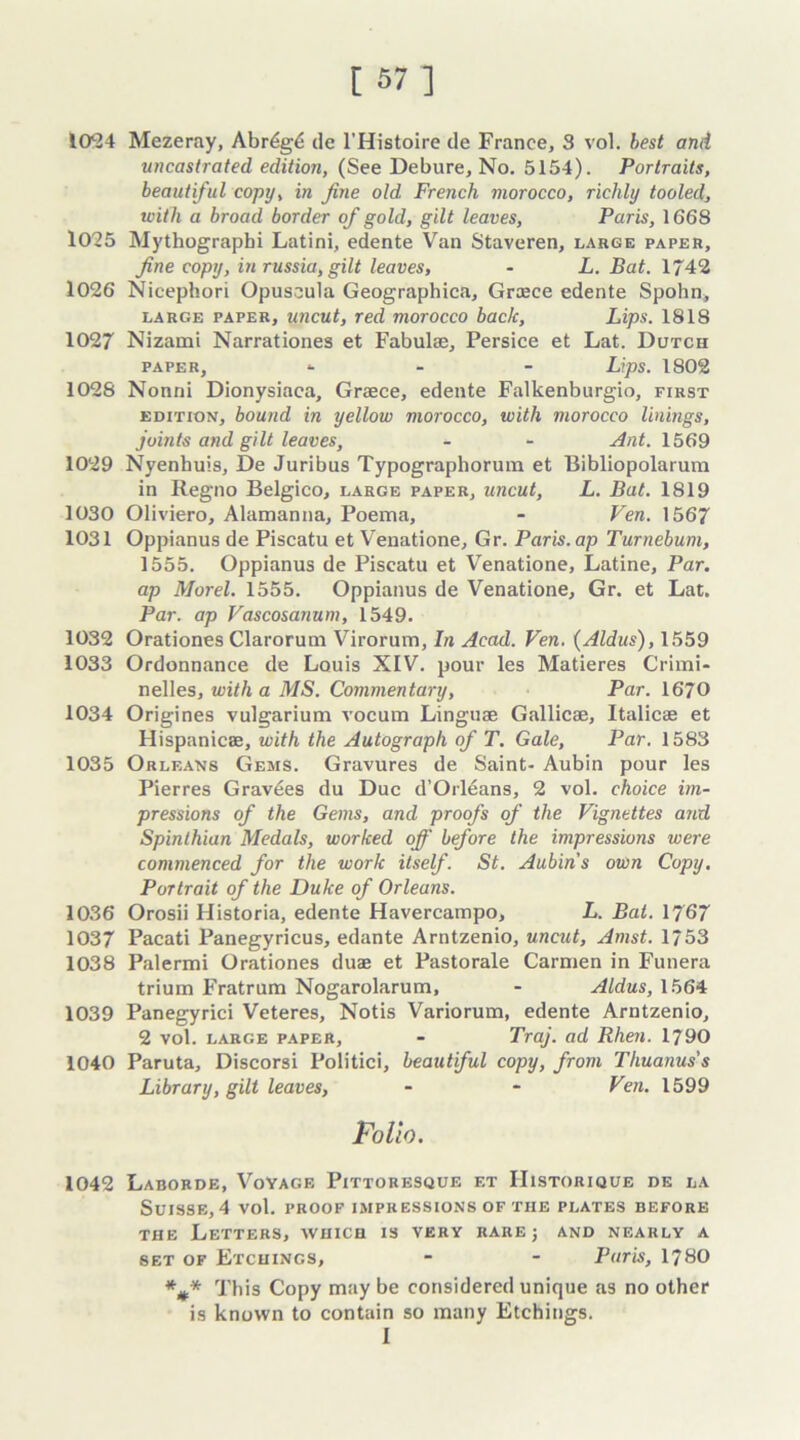 [ 87 1 1024 Mezeray, Abr6g6 de l’Histoire de France, 3 vol. best and uncastrated edition, (See Debure, No. 5154). Portraits, beautiful copy, in fine old French morocco, richly tooled, with a broad border of gold, gilt leaves, Paris, 1668 1025 Mythographi Latini, edente Van Staveren, large paper, fine copy, in russia, gilt leaves, - L. Bat. 1742 1026 Nicephori Opuscula Geographica, Graece edente Spohn4 large paper, uncut, red morocco back. Lips. 1818 1027 Nizami Narrationes et Fabulae, Persice et Lat. Dutch paper, - Lips. 1802 1028 Nonni Dionysiaca, Greece, edente Falkenburgio, first edition, bound in yellow morocco, with morocco linings, joints and gilt leaves, - - Ant. 1569 1029 Nyenhuis, De Juribus Typographorum et Bibliopolarum in Regno Belgico, large paper, uncut, L. Bat. 1819 1030 Oliviero, Alamanna, Poema, - Fen. 1567 1031 Oppianus de Piscatu et Venatione, Gr. Paris, ap Turnebum, 1555. Oppianus de Piscatu et Venatione, Latine, Par. ap Morel. 1555. Oppianus de Venatione, Gr. et Lat. Par. ap Vascosanum, 1549. 1032 Orationes Clarorum Virorum, In Acad. Fen. (Aldus), 1559 1033 Ordonnance de Louis XIV. pour les Matieres Crimi- nelles, with a MS. Commentary, Par. 1670 1034 Origines vulgarium vocum Linguae Gallic®, Italic® et Hispanic®, with the Autograph of T. Gale, Par. 1583 1035 Orleans Gems. Gravures de Saint- Aubin pour les Pierres Gravies du Due d’Orleans, 2 vol. choice im- pressions of the Gems, and proofs of the Fignettes and Spinthian Medals, worked off before the impressions were commenced for the work itself. St. Aubin s own Copy. Portrait of the Duke of Orleans. 1036 Orosii Historia, edente Havercampo, L. Bat. 1767 1037 Pacati Panegyricus, edante Arntzenio, uncut, Amst. 1/53 1038 Palermi Orationes du® et Pastorale Carmen in Funera trium Fratrum Nogarolarum, - Aldus, 1564 1039 Panegyrici Veteres, Notis Variorum, edente Arntzenio, 2 vol. large paper, - Traj. ad Rhen. 1790 1040 Paruta, Discorsi Politici, beautiful copy, from Thuanus's Library, gilt leaves, - - Fen. 1599 Folio. 1042 Laborde, Voyage Pittoresque f.t IIistorique de la Suisse, 4 vol. proof impressions of tiie plates before the Letters, which is very rare ; and nearly a set of Etchings, - - Paris, 1780 *#* This Copy may be considered unique as no other is known to contain so many Etchings. I