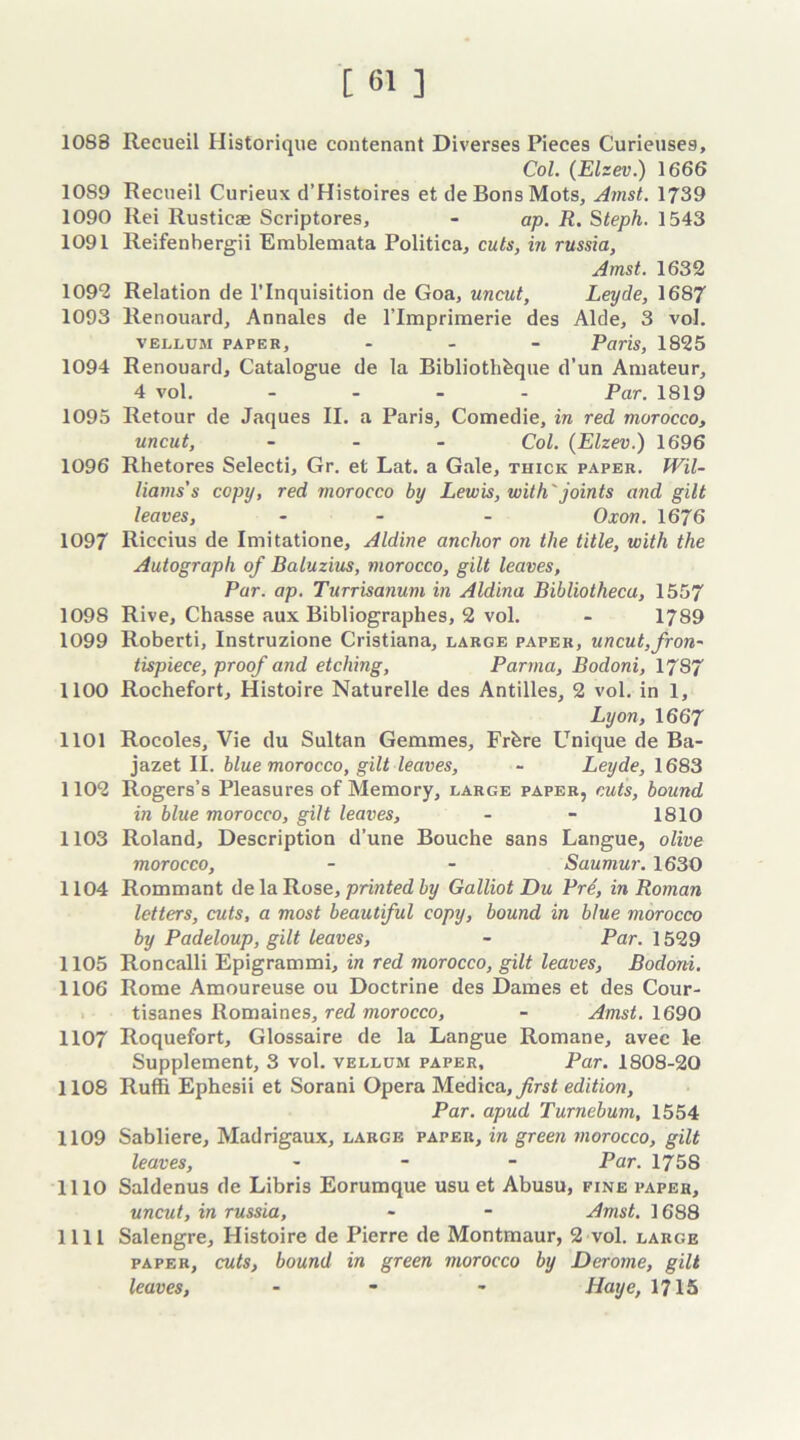 1088 Recueil Historique contenant Diverses Pieces Curieuse9, Col. (Elzev.) 1666 10S9 Recueil Curieux d’Histoires et tie Bons Mots, Arnst. 1739 1090 Rei Rusticae Scriptores, - ap. R. Steph. 1543 1091 Reifenbergii Emblemata Politica, cuts, in russia, Amst. 1632 1092 Relation de l’lnquisition de Goa, uncut, Leyde, 1687 1093 Renouard, Annales de rimpriraerie des Aide, 3 vol. vellum papeb, - Paris, 1825 1094 Renouard, Catalogue de la Bibliothhque d’un Amateur, 4 vol. .... Par. 1819 1095 Retour de Jaques II. a Paris, Comedie, in red morocco, uncut, ... Col. (Elzev.) 1696 1096 Rhetores Selecti, Gr. et Lat. a Gale, thick paper. Wil- liams's copy, red morocco by Lewis, with'joints and gilt leaves, ... Oxon. 1676 1097 Riccius de Imitatione, Aldine anchor on the title, with the Autograph of Baluzius, morocco, gilt leaves, Pur. ap. Turrisanum in Aldina Bibliotheca, 1557 109S Rive, Chasse aux Bibliographes, 2 vol. - 1789 1099 Roberti, Instruzione Cristiana, large paper, uncut,fron- tispiece, proof and etching, Parma, Bodoni, 1787 1100 Rochefort, Histoire Naturelle des Antilles, 2 vol, in 1, Lyon, 1667 1101 Rocoles, Vie du Sultan Gemmes, Frfere Unique de Ba- jazet II. blue morocco, gilt leaves, - Leyde, 1683 1102 Rogers’s Pleasures of Memory, large paper, cuts, bound in blue morocco, gilt leaves, - - 1810 1103 Roland, Description d’une Bouche sans Langue, olive morocco, - - Saumur. 1630 1104 Rommant de la Rose, printed by Galliot Du Pre, in Roman letters, cuts, a most beautiful copy, bound in blue morocco by Padeloup, gilt leaves, - Par. 1529 1105 Roncalli Epigrammi, in red morocco, gilt leaves, Bodoni. 1106 Rome Amoureuse ou Doctrine des Dames et des Cour- tisanes Romaines, red morocco, - Amst. 1690 1107 Roquefort, Glossaire de la Langue Romane, avec le Supplement, 3 vol. vellum paper. Par. 1808-20 1108 Ruffi Ephesii et Sorani Opera Medica,y?rs£ edition, Par. apud Turnebum, 1554 1109 Sabliere, Madrigaux, large paper, in green morocco, gilt leaves, - Par. 1758 1110 Saldenus de Libris Eorumque usu et Abusu, fine paper, uncut, in russia, * - Amst. 1688 111! Salengre, Histoire de Pierre de Montmaur, 2 vol. large paper, cuts, bound in green morocco by Derome, gilt leaves, - - - Haye, 1715