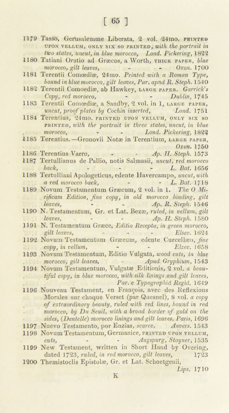 1179 Tasso, Ger'usalemme Liberata, 2 vol. 24mo. printed upon vellum, only six so printed, with the portrait in two states, uncut, in blue morocco, Lond. Pickering, 1822 1180 Tatiani Oratio ad Graecos, a Worth, thick paper, blue morocco, gilt leaves, - - Oxon. 1700 11S1 Terentii Comoediae, 24mo. Printed with a Roman Type, bound in blue morocco, gilt leaves, Par. apnd R. Steph. 1540 1182 Terentii Comoediae, ab Hawkey, large paper. Garrick’s Copy, red morocco, - - Dublin, 1745 1183 Terentii Comoediae, a Sandby, 2 vol. in 1, large paper, uncut, proof plates by Cochin inserted, Lond. 1751 1184 Terentius, 24mo. printed upon vellum, only six so printed, ivith the portrait in three states, uncut, in blue morocco, - - Lond. Pickering, 1S22 1185 Terentius.—Gronovii Notae in Terentium, large paper, Oxon. 1750 1186 Terentius Varro, - - Ap. H. Steph. 1573 1187 Tertullianus de Pallio, notis Salmasii, uncut, red morocco back, - - L. Bat. 1656 1188 Tertulliani Apologeticus, edente Havercampo, uncut, with a red morocco back, - - L. Bat. 17 18 1189 Novum Testamentum Graecum, 2 vol. in 1. The 0 Mi- rijicam Edition, fine copy, in old morocco binding, gilt leaves, - « Ap. R. Steph. 1546 1190 N. Testamentum, Gr. et Lat. Bezae, ruled, in vellum, gilt leaves, - - Ap. H. Steph. 1580 1191 N. Testamentum Graece, Editio Recepta, in green morocco, gilt leaves, - Elsev. 1624 1192 Novum Testamentum Graecum, edente Curcellaeo, fine copy, in vellum, - - Elzev. 1658 1193 Novum Testamentum, Editio Vulgata, wood cuts, in blue morocco, gilt leaves, - Apud Gryphium, 1543 1194 Novum Testamentum, Vulgatae Editionis, 2 vol. a beau- tiful copy, in blue morocco, with silk linings and gilt leaves, Par. e Typographid Regid, 1649 1196 Nouveau Testament, en Francois, avec des Reflexions Morales sur chaque Verset (par Quesnelj, 8 vol. a copy of extraordinary beauty, ruled with red lines, bound in red morocco, by Du Seuil, with a broad border of gold on the sides, (Dentelle) morocco linings and gilt leaves, Paris, 1696 1197 Nuevo Testamento, por Enzias, scarce, Anvers. 1543 1198 Novum Testamentum, Germanice, printed upon vellum, cuts, - - Augspurg, Stayner, 1535 1199 New Testament, written in Short Hand by Overing, dated 1723, ruled, in red morocco, gilt leaves, 1723 1200 Themistoclis Epistolae, Gr. et Lat. Schoetgenii, Lips. 1710 K