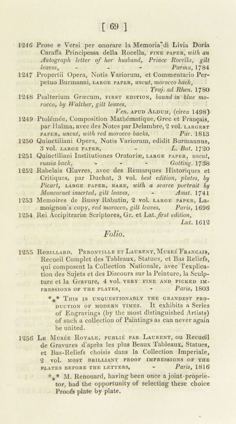 12-16 Prose e Versi per onorare la Memoria'di Livia Doria Caraffa Principessa della Rocella, fine paper, with an Autograph letter of her husband, Prince Rocella, gilt leaves, - Parma, 1784 1247 Propertii Opera, Notis Variorum, et Commentario Per- petuo Burmanni, large paper, uncut, morocco back, Traj. ad Rhen. 1780 1248 Psalterium Grsecum, first edition, bound in blue mo- rocco, by Walther, gilt leaves, Ven. apud Aldum, (circa 1498) 1249 Ptolemee, Composition Mathdmatique, Grec et Fraiieais, par Halma, avec des Notes par Delambre, 2 vol. largest paper, uncut, with red morocco backs, Par. 1813 1250 Quinetiliani Opera, Notis Variorum, edidit Burmannus, 3 vol. large paper, - L. Bat. 1720 1251 Quinetiliani Institutiones Oratoriae, large paper, uncut, russia back, - - - Gotting. 1738 1252 Rabelais CEuvres, avec des Remarques Historiques et Critiques, par Duchat, 3 vol. best edition, plates, by Picart, large paper, rare, with a scarce portrait by Moncornet inserted, gilt leaves, - Amst. 1741 1253 Memoires de Bussy Rabutin, 2 vol. large paper, La- moignon’s copy, red morocco, gilt leaves, Paris, 1696 1254 Rei Accipitrariae Scriptores, Gr. et Lat.yzrs^ edition, Lut. 1612 Folio. 1255 Robillard. Peronville et Laurent, Musee Francais, Recueil Complet des Tableaux, Statues, et Bas Reliefs, qui composent la Collection Nationale, avec Texplica- tion des Sujets et des Discours sur la Peinture, la Sculp- ture et la Gravure, 4 vol. very fine and picked im- pressions of the plates, - Paris, 1803 *%* This is unquestionably the grandest pro- duction of modern times. It exhibits a Series of Engravings (by the most distinguished Artists) of such a collection of Paintings as can never again be united. 1256 Le Mus£e Royale, publie par Laurent, ou Recueil de Gravures d’aprbs les plus Beaux Tableaux, Statues, et Bas-Reliefs choisis dans la Collection Imperiale, 2 vol. most brilliant proof impressions of the PLATES BEFORE THE LETTERS, - Paris, 1816 *** M. Renouard, having been once a joint-proprie- tor, had the opportunity of selecting these choice Proofs plate by plate.