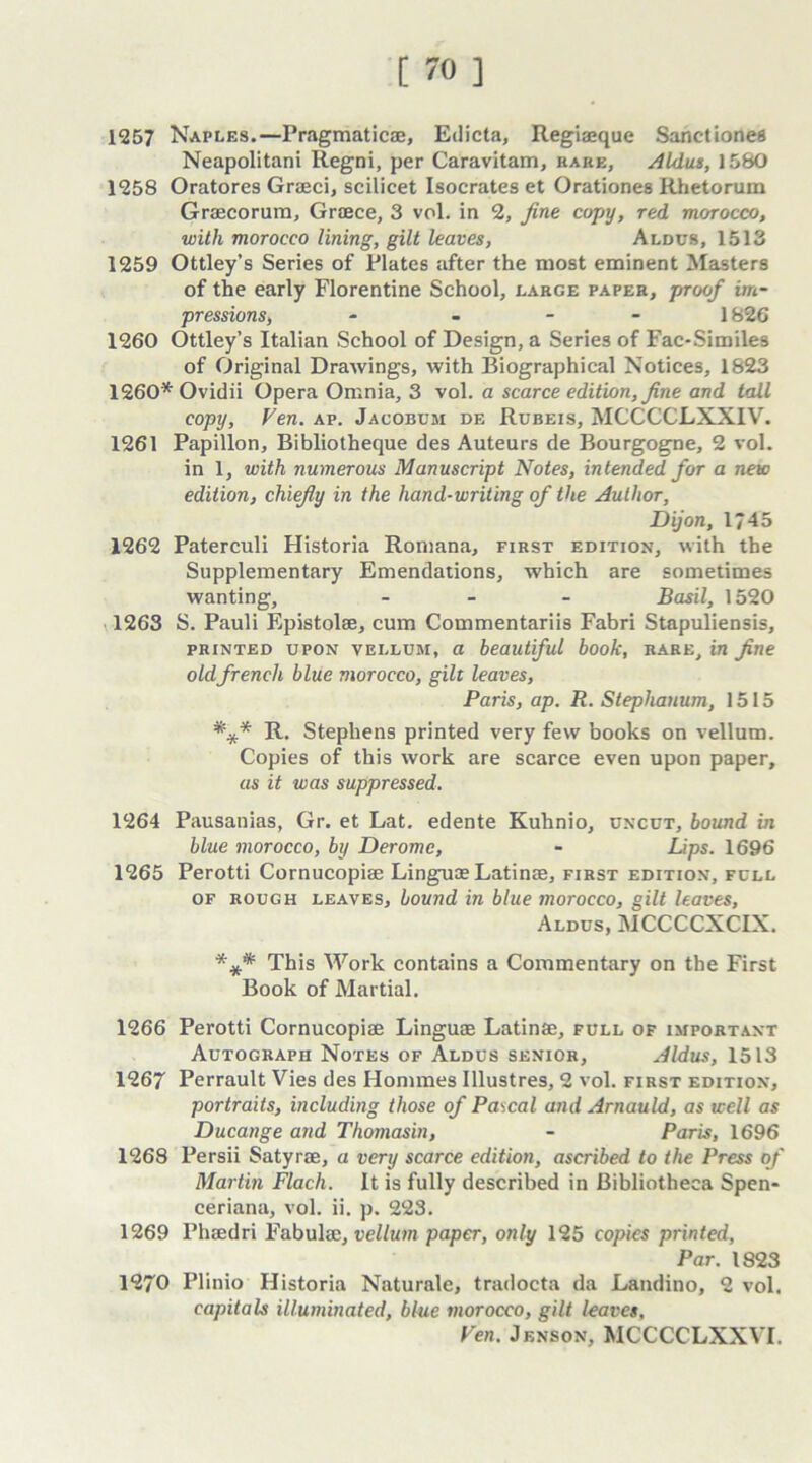 1257 Naples.—Pragmatics, Edicta, Regiaeque Sanctiones Neapolitani Regni, per Caravitam, rare, Aldus, 1580 1258 Oratores Graeci, scilicet Isocrates et Orationes Rhetorum Grsecorum, Graece, 3 vol. in 2, fine copy, red morocco, with morocco lining, gilt leaves, Aldus, 1513 1259 Ottley’s Series of Plates after the most eminent Masters of the early Florentine School, large paper, proof im- pressions, - 1826 1260 Ottley’s Italian School of Design, a Series of Fac-Similes of Original Drawings, with Biographical Notices, 1823 1260* Ovidii Opera Omnia, 3 vol. a scarce edition, fine and tall copy, Fen. ap. Jacobum de Rubeis, MCCCCLXXIV. 1261 Papillon, Bibliotheque des Auteurs de Bourgogne, 2 vol. in 1, with numerous Manuscript Notes, intended for a new edition, chiefly in the hand-writing of the Author, Dijon, 1745 1262 Paterculi Historia Romana, first edition, with the Supplementary Emendations, which are sometimes wanting, - Basil, 1520 1263 S. Pauli Epistolse, cum Commentariis Fabri Stapuliensis, printed upon vellum, a beautiful book, rare, in fine old french blue morocco, gilt leaves, Paris, ap. R. Stephanum, 1515 *** R. Stephens printed very few books on vellum. Copies of this work are scarce even upon paper, as it was suppressed. 1264 Pausanias, Gr. et Lat. edente Kuhnio, uncut, bound in blue morocco, by Derome, - Lips. 1696 1265 Perotti Cornucopise Linguae Latinse, first edition, full of rough leaves, bound in blue morocco, gilt leaves, Aldus, MCCCCXCIX. *** This Work contains a Commentary on the First Book of Martial. 1266 Perotti Cornucopise Linguae Latinse, full of important Autograph Notes of Aldus senior, Aldus, 1513 1267 Perrault Vies des Homines Illustres, 2 vol. first edition, portraits, including those of Pascal and Arnauld, as well as Ducange and Thomasin, - Paris, 1696 1268 Persii Satyrse, a very scarce editioti, ascribed to the Press of Martin Flach. It is fully described in Bibliotheca Spen- ceriana, vol. ii. p. 223. 1269 Phsedri Fabulse, vellum paper, only 125 copies printed, Par. 1823 1270 Plinio Historia Naturale, tradocta da Landino, 2 vol. capitals illuminated, blue morocco, gilt leaves. Fen. Jenson, MCCCCLXXVI.
