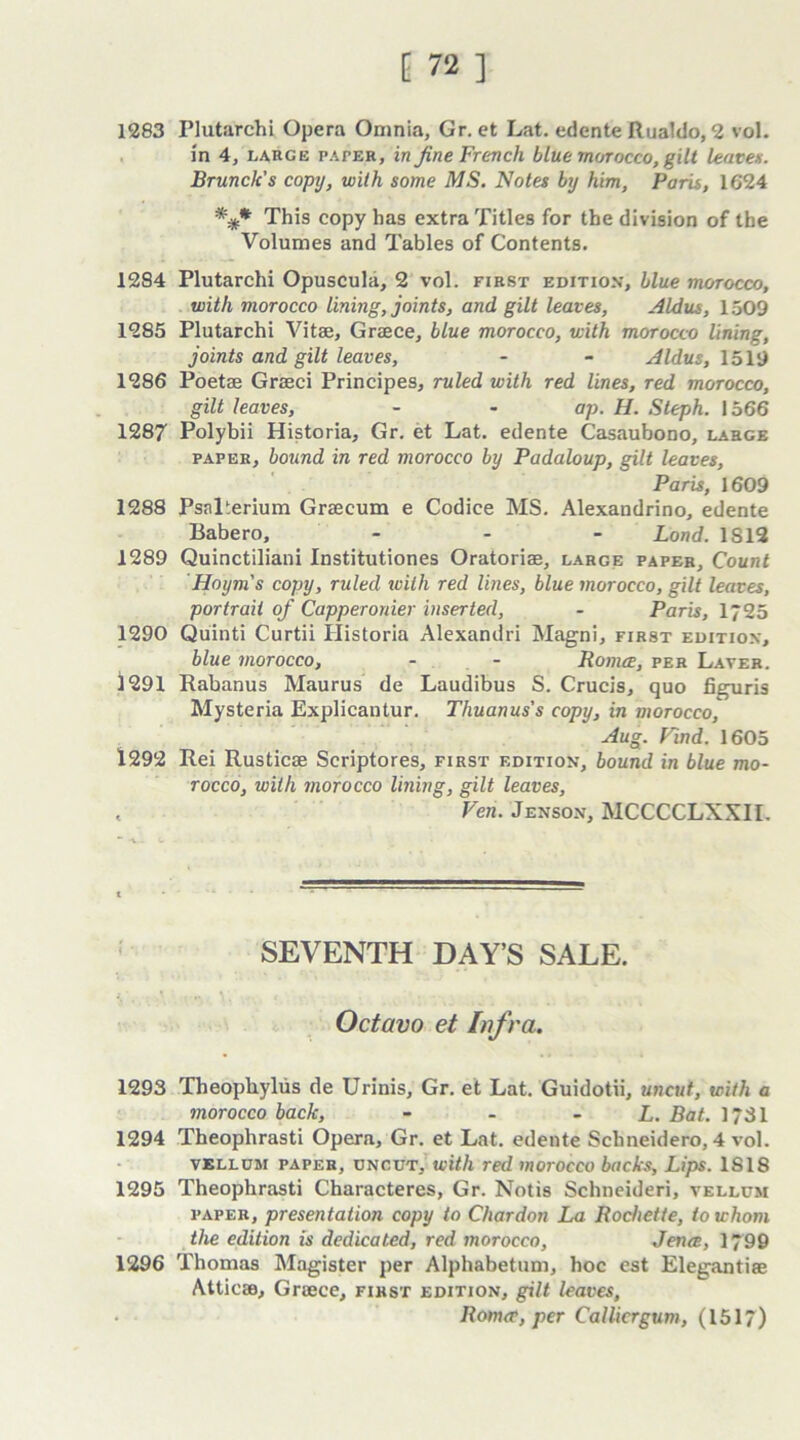 1283 Plutarchi Opera Omnia, Gr. et Lat. edente Rualdo, 2 vol. in 4, large pater, in fine French blue morocco, gilt leaves. Brunch's copy, with some MS. Notes by him, Paris, 1624 *** This copy has extra Titles for the division of the Volumes and Tables of Contents. 1284 Plutarchi Opuscula, 2 vol. first edition, blue morocco, with morocco lining, joints, and gilt leaves, Aldus, 1509 1285 Plutarchi Vitae, Graece, blue morocco, with morocco lining, joints and gilt leaves, - - Aldus, 1519 1286 Poetae Graeci Principes, ruled with red lines, red morocco, gilt leaves, - - ap. H. Steph. 1566 1287 Polybii Historia, Gr. et Lat. edente Casaubono, large paper, bound in red morocco by Padaloup, gilt leaves, Paris, 1609 1288 PsnPerium Graecum e Codice MS. Alexandrino, edente Babero, ... Lond. IS 12 1289 Quinctiliani Institutiones Oratorise, large paper. Count Hoym's copy, ruled tvilh red lines, blue morocco, gilt leaves, portrait of Capperonier inserted, - Paris, 1725 1290 Quinti Curtii Historia Alexandri Magni, first edition, blue morocco, - - Romce, per Laver. 1291 Rabanus Maurus de Laudibus S. Crucis, quo figuris Mysteria Explicantur. Thuanus's copy, in morocco, Aug. Find. 1605 1292 Rei Rusticae Scriptores, first edition, bound in blue mo- rocco, with morocco lining, gilt leaves, < Ven. Jenson, MCCCCLXXII. SEVENTH DAY’S SALE. Octavo et Infra. 1293 Theophylus de Urinis, Gr. et Lat. Guidotii, uncut, with a morocco back, - - - L. Bat. 1731 1294 Theophrasti Opera, Gr. et Lat. edente Scbneidero, 4 vol. vellum paper, uncut, with red morocco backs, Lips. 1818 1295 Theophrasti Characteres, Gr. Notis Schneideri, vellum paper, presentation copy to Chardon La Pochette, to whom the edition is dedicated, red morocco, Jen<e, 1799 1296 Thomas Magister per Alphabetum, hoc est Elegantiae Atticae, Graece, first edition, gilt leaves, . Rom<r, per Callicrgum, (1517)