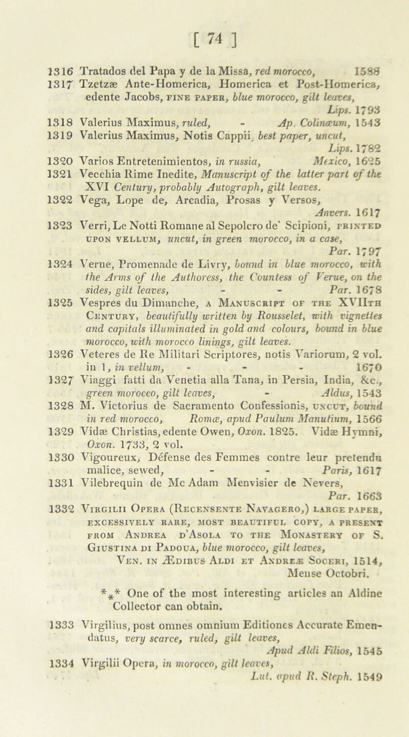 1316 Tratados del Papa y de la Missa, red morocco, 1588 1317 Tzetzse Ante-Homerica, Homerica et Post-IIomerica, edente Jacobs, fine paper, blue morocco, gilt leaves, Lips. 1793 1318 Valerius Maximus, ruled, - Ap. Colinceum, 1543 1319 Valerius Maximus, Notis Cappii, best paper, uncut, Lips. 1762 1320 Varios Entretenimientos, in russia, Mexico, 1625 1321 Vecchia Rime Inedite, Manuscript of the latter part of the XVI Century, probably Autograph, gilt leaves. 1322 Vega, Lope de, Arcadia, Prosas y Versos, Anvers. 1617 1323 Verri,Le Notti Romane al Sepolcro de* Scipioni, printed upon vellum, uncut, in green morocco, in a case. Par. 1797 1324 Verne, Promenade de Livry, bound in blue morocco, with the Arms of the Authoress, the Countess of Verue, on the sides, gilt leaves, - - Par. 1678 1325 Vespres du Dimanche, a Manuscript of the XVIIth Century, beautifully written by Rousselet, with vignettes and capitals illuminated in gold and colours, bound in blue morocco, with morocco linings, gilt leaves. 1326 Veteres de Re Militari Scriptores, notis Variorum, 2 vol. in 1, in vellum, ... 1670 1327 Viaggi fatti da Venetia alia Tana, in Persia, India, &e., green morocco, gilt leaves, - Aldus, 1543 1328 M. Victorius de Sacramento Confessionis, uncut, bound in red morocco, Romce, apud Paulum Manutium, 1566 1329 Vidse Christias, edente Owen, Oxon. 1825. Vidae Hymni, Oxon. 1733, 2 vol. 1330 Vigoureux, Defense des Femmes contre leur pretendn malice, sewed, - - Paris, 1617 1331 Vilebrequin de Me Adam Menvisier de Nevers, Par. 1663 1332 Virgilii Opera (Recensente Navagero,) large paper, EXCESSIVELY RARE, MOST BEAUTIFUL COPY, A PRESENT from Andrea d’Asola to the Monastery of S. Giustina di Padoua, blue morocco, gilt leaves, Ven. in iEDiBUS Aldi et Andrew Soceri, 1514, Mense Octobri. One of the most interesting articles an Aldine Collector can obtain. 1333 Virgilius, post omnes omnium Editiones Accurate Emen- datus, very scarce, ruled, gilt leaves, Apud Aldi Filios, 1545 1334 Virgilii Opera, in morocco, gilt leaves, Lut. apud R.Steph. 1549