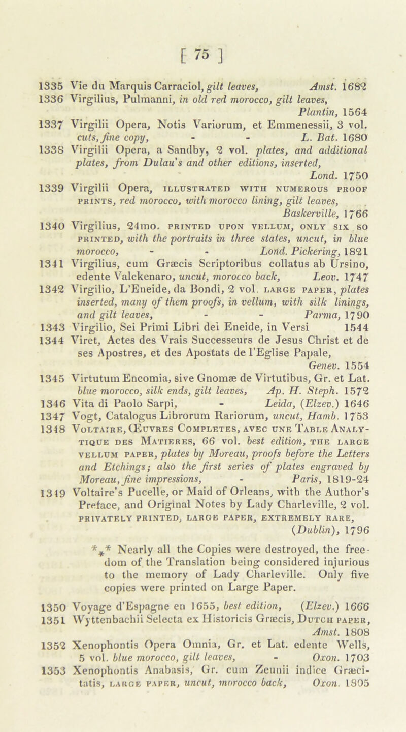 1335 Vie du Marquis Carraciol, gilt leaves, Amst. 1682 1336 Virgilius, Pulmanni, in old red morocco, gilt leaves, Plantin, 1564 1337 Virgilii Opera, Notis Variorum, et Emmenessii, 3 vol. cuts, fine copy, L. Bat. 1680 133S Virgilii Opera, a Sandby, 2 vol. plates, and additional plates, from Dulau's and other editions, inserted, Lond. 1750 1339 Virgilii Opera, illustrated with numerous proof prints, red morocco, with morocco lining, gilt leaves, Baskerville, 1766 1340 Virgilius, 24mo. printed upon vellum, only six so printed, with the portraits in three states, uncut, in blue morocco, - • Lond. Pickering, 1821 1341 Virgilius, cum Grsecis Scriptoribus collatus ab Ursino, edente Valckenaro, uncut, morocco back, Leov. 1747 1342 Virgilio, L’Eueide, da Bondi, 2 vol large paper, plates inserted, many of them proofs, in vellum, with silk linings, and gilt leaves, - - Parma, 1790 1343 Virgilio, Sei Primi Libri del Eneide, in Versi 1544 1344 Viret, Actes des Vrais Suecesseurs de Jesus Christ et de ses Apostres, et des Apostats de l’Eglise Papale, Genev. 1554 1345 Virtutum Encomia, sive Gnomae de Virtutibus, Gr. et Lat. blue morocco, silk ends, gilt leaves, Ap. H. Steph. 157*2 1346 Vita di Paolo Sarpi, - Leida, (Elzev.) 1646 134/ Vogt, Catalogus Librorum Rariorum, uncut, Hamb. 1753 1348 Voltaire, (Euvres Completes, avec une Table Analy- tique des Matieres, 66 vol. best edition, the large vellum paper, plates by Moreau, proofs before the Letters and Etchings; also the first series of plates engraved by Moreau, fine impressions, - Paris, 1819-24 1319 Voltaire’s Pucelle, or Maid of Orleans, with the Author’s Preface, and Original Notes by Lady Charleville, 2 vol. PRIVATELY PRINTED, LARGE PAPER, EXTREMELY RARE, {Dublin), 1796 *** Nearly all the Copies were destroyed, the free- dom of the Translation being considered injurious to the memory of Lady Charleville. Only five copies were printed on Large Paper. 1350 Voyage d’Espagne en 1655, best edition, {Elzev.) 1666 1351 W) ttenbachii Selecta ex Historicis Graecis, Dutch paper, Amst. 1808 1352 Xenophontis Opera Omnia, Gr. et Lat. edente Wells, 5 vol. blue morocco, gill leaves, - Oxon. 1703 1353 Xenophontis Anabasis, Gr. cum Zeunii indice Graici- tatis, large paper, uncut, morocco back, Oxon. 1805