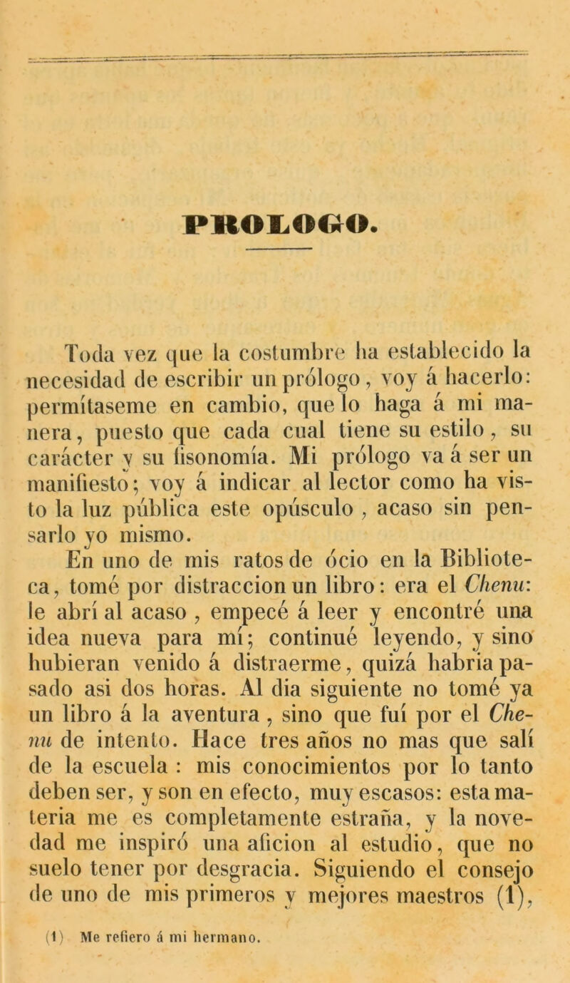 PROLOGO Toda vez que la costumbre lia establecido la necesidad de escribir un prólogo, voy á hacerlo: permítaseme en cambio, que lo haga á mi ma- nera , puesto que cada cual tiene su estilo, su carácter y su íisonomía. Mi prólogo va á ser un manifiesto; voy á indicar al lector como ha vis- to la luz publica este opúsculo , acaso sin pen- sarlo yo mismo. En uno de mis ratos de ocio en la Bibliote- ca , tomé por distracción un libro: era el Chenu: le abrí al acaso , empecé á leer y encontré una idea nueva para mí; continué leyendo, y sino hubieran venido á distraerme, quizá habría pa- sado asi dos horas. Al dia siguiente no tomé ya un libro á la aventura , sino que fui por el Che- nu de intento. Hace tres años no mas que salí de la escuela : mis conocimientos por lo tanto deben ser, y son en efecto, muy escasos: esta ma- teria me es completamente estrada, y la nove- dad me inspiró una afición al estudio, que no suelo tener por desgracia. Siguiendo el consejo de uno de mis primeros y mejores maestros (1), (1) Me refiero á mi hermano.