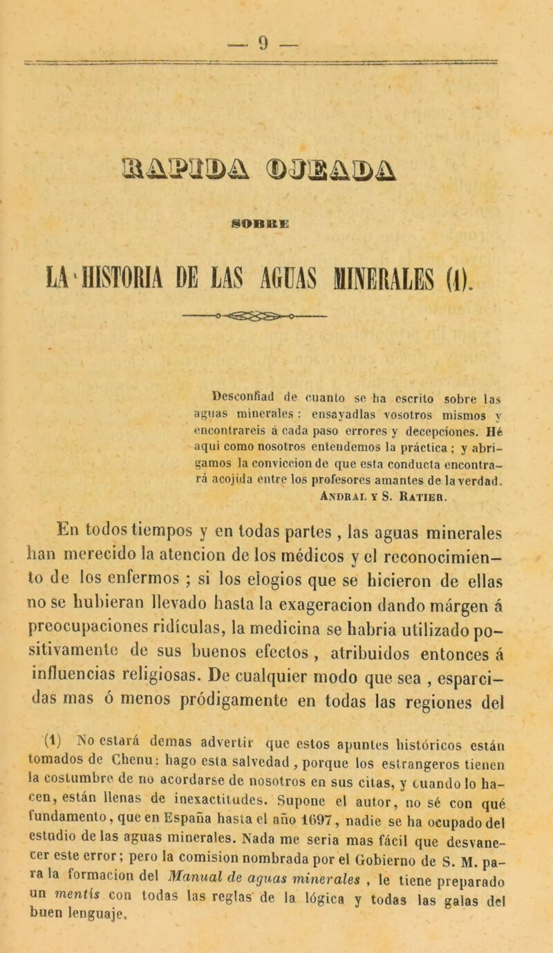 ®'3ii¡üa>ü IOBBE LA HISTORIA DE LAS AGUAS MINERALES (1). o-^ Desconfiad de cuanto se ha escrito sobre las aguas minerales: ensayadlas vosotros mismos y encontrareis á cada paso errores y decepciones. Hé aqui como nosotros entendemos la práctica ; y abri- gamos la convicción de que esta conducta encontra- rá acojida entre los profesores amantes de la verdad. Andral y S. Ratier. En todos tiempos y en todas parles, las aguas minerales han merecido la atención de los médicos y el reconocimien- to de los enfermos ; si los elogios que se hicieron de ellas no se hubieran llevado hasta la exageración dando margen á preocupaciones ridiculas, la medicina se habria utilizado po- sitivamente de sus buenos efectos , atribuidos entonces á influencias religiosas. De cualquier modo que sea , esparci- das mas ó menos pródigamente en todas las regiones del (1) .No estará demas advertir que estos apuntes históricos están tomados de Chenu: hago esta salvedad, porque los estrangeros tienen la costumbre de no acordarse de nosotros en sus citas, y cuando lo ha- cen, están llenas de inexactitudes. Supone el autor, no sé con qué fundamento, que en España hasta el año 1097, nadie se ha ocupado del estudio de las aguas minerales. Nada me seria mas fácil que desvane- cer este error; pero la comisión nombrada por el Gobierno de S. M. pa- ra la formación del Manual de aguas minerales , le tiene preparado un mentís con todas las reglas de la lógica y todas las galas del buen lenguaje.