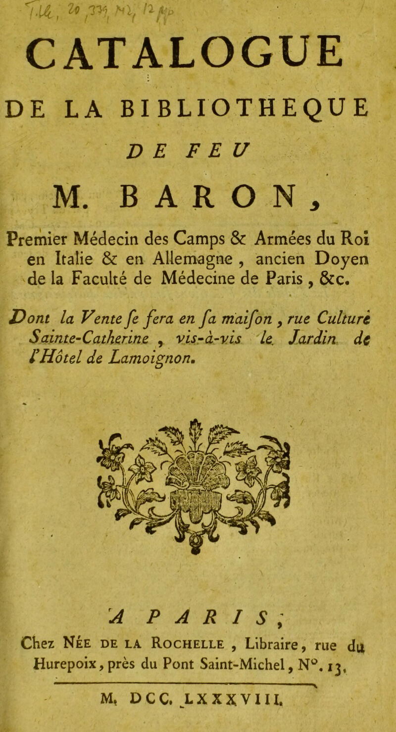 ■ M, . CATALOGUE DE LA BIBLIOTHEQUE DE FEU M. BARON, Premier Médecin des Camps & Armées du Roî en Italie & en Allemagne , ancien Doyen de la Faculté de Médecine de Paris , &c. Dont la Vente fe fera en fa maifon , rue Culture. Sainte-Catherine , vis-à-vis le. Jardin de l’Hôtel de Lamoignon. A PARIS , Chez Née de la Rochelle , Libraire, rue du Hurepoix, près du Pont Saint-Michel, N°. 13, M, D C C. L X X X V111.
