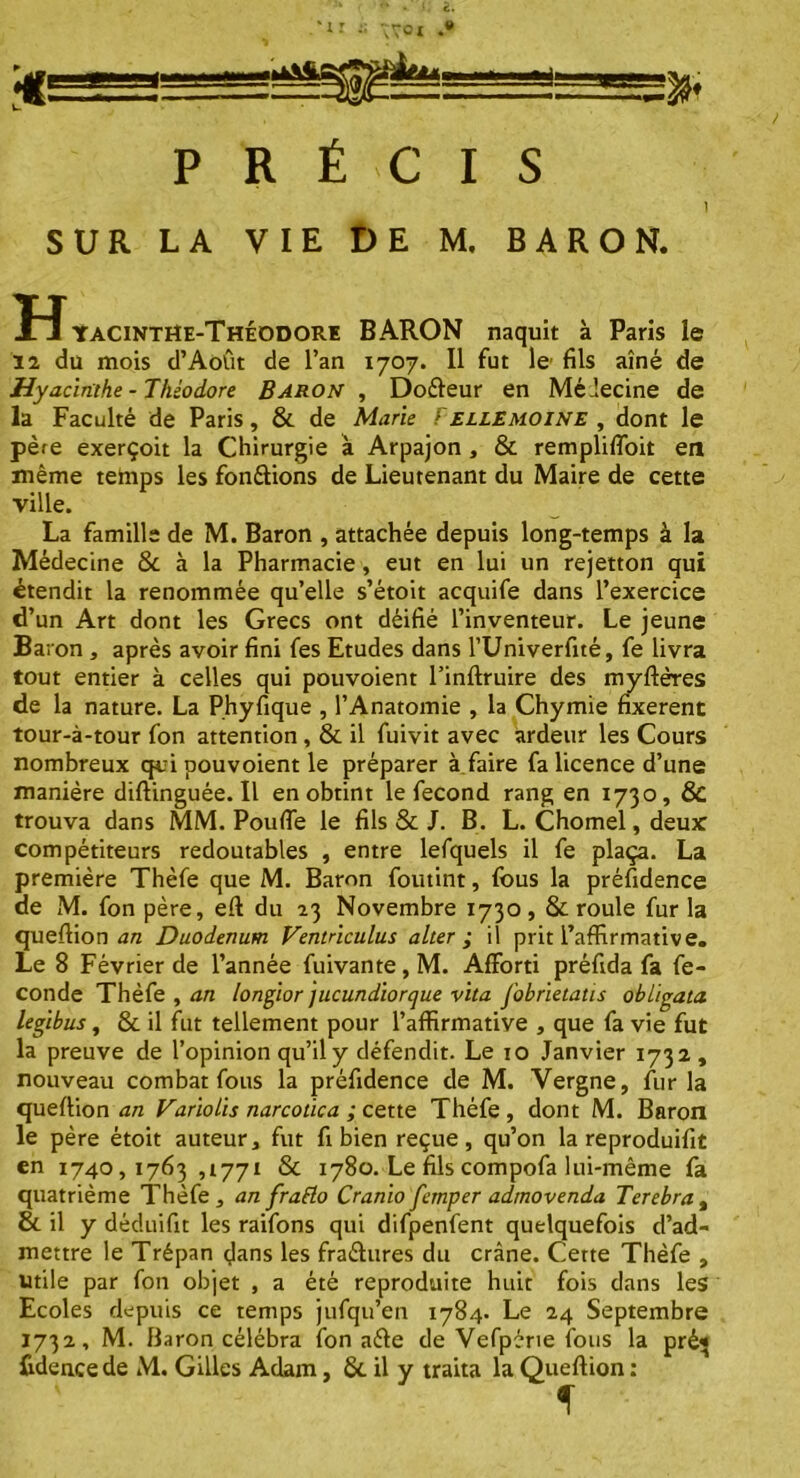 PRÉCIS 1 SUR LA VIE DE M. BARON. ÏîYaCINTHe-Théodore BARON naquit à Paris le 12 du mois d’Août de l’an 1707. Il fut le fils aîné de Hyacinthe-Théodore Baron , Doéleur en Médecine de la Faculté de Paris, & de Marie Fellemoine , dont le père exerçoit la Chirurgie à Arpajon , & remplifloit en même tedips les fondions de Lieutenant du Maire de cette ville. La famille de M. Baron , attachée depuis long-temps à la Médecine & à la Pharmacie, eut en lui un rejetton qui étendit la renommée qu’elle s’étoit acquife dans l’exercice d’un Art dont les Grecs ont déifié l’inventeur. Le jeune Baron , après avoir fini fes Etudes dans l’Univerfité, fe livra tout entier à celles qui pouvoient l’inftruire des myflères de la nature. La Phyfique , l’Anatomie , la Chymie fixèrent tour-à-tour fon attention, 8c il fuivit avec ardeur les Cours nombreux qui pouvoient le préparer à faire fa licence d’une manière diflinguée. Il en obtint le fécond rang en 1730, & trouva dans MM. Pouffe le fils & J. B. L. Chomel, deux compétiteurs redoutables , entre lefquels il fe plaça. La première Thèfe que M. Baron foutint, fous la préfidence de M. fon père, efl du 23 Novembre 1730, 8c roule fur la queflion an Duodénum Ventriculus alter ; il prit l’affirmative. Le 8 Février de l’année fuivante,M. Afforti préfida fa fé- condé Thèfe , an longior jucundiorque vita fobrietatis obligata legibus, & il fut tellement pour l’affirmative , que fa vie fut la preuve de l’opinion qu’il y défendit. Le 10 Janvier 1732, nouveau combat fous la préfidence de M. Vergne, fur la queflion an Variolis narcotica ; cette Thèfe, dont M. Baron le père étoit auteur, fut fi bien reçue, qu’on la reproduifit en 1740,1763,1771 8c 1780. Le fils compofa lui-même fa quatrième Thèfe, an fraflo Cranio femper admovenda Terebra% & il y déduifit les raifons qui difpenfent quelquefois d’ad- mettre le Trépan dans les fraélures du crâne. Cette Thèfe , utile par fon objet , a été reproduite huit fois dans les Ecoles depuis ce temps jufqu’en 1784. Le 24 Septembre 1732, M. Baron célébra fon aéle de Vefpérie fous la pré* fidence de M. Gilles Adam, 8c il y traita la Queflion :