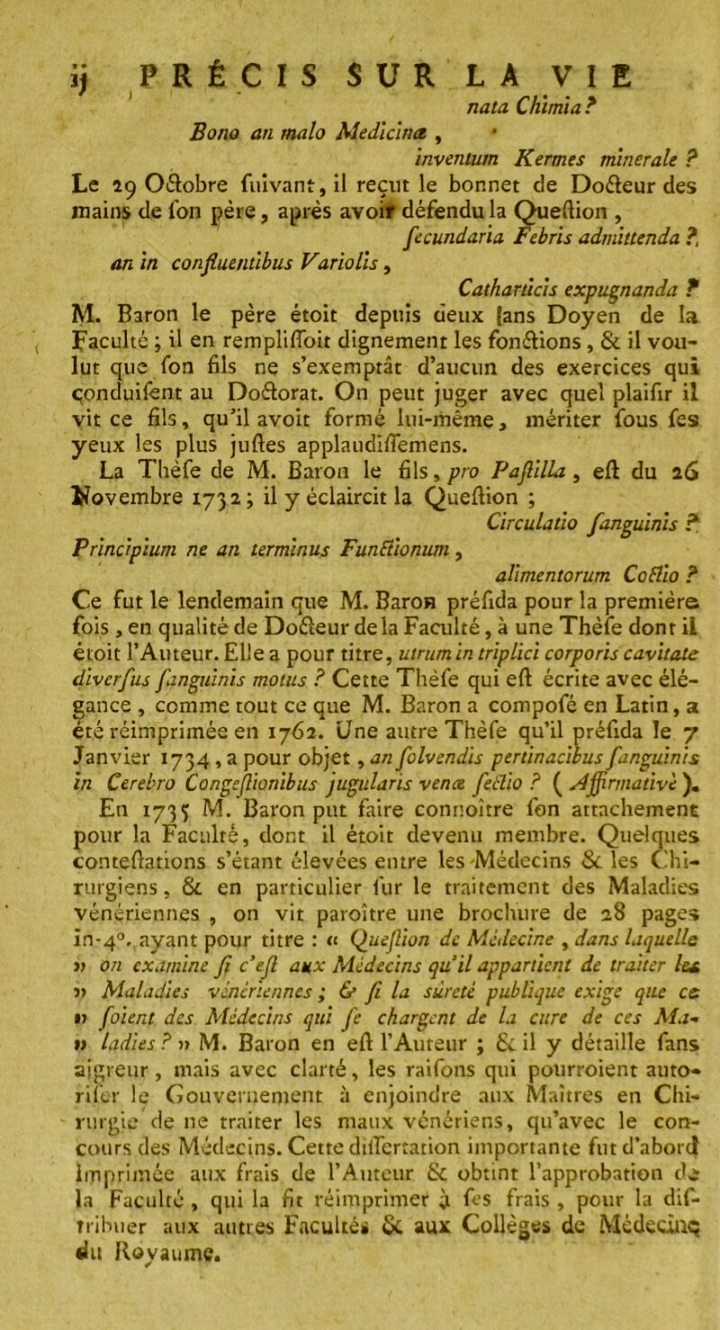 nata Chimia? Bono an malo Medicinct, invenium Kermes minérale ? Le 29 Odobre fuivant, il reçut le bonnet de Dodeur des mains de fon père, après avoir défendu la Queftion , fecundaria Febris admittenda ?, an in confluentibus Variolis, Catharùcis expugnanda ? M. Baron le père étoit depuis deux (ans Doyen de la Faculté ; il en remplifloit dignement les fondions , 8c il vou- lut que fon fils ne s’exemptât d’aucun des exercices qui çonduifent au Dodorat. On peut juger avec quel plaifir il vit ce fils, qu’il avoit formé lui-même, mériter fous fes yeux les plus juftes applaudifiëmens. La Thèfe de M. Baron le fils, pro Paflilla , eft du 26 Novembre 1732; il y éclaircit la Queftion ; Circulatio fanguinis ? Principium ne an terminus Funftionum, alimentorum Coflio ? Ce fut le lendemain que M. Baron préfida pour la première fois , en qualité de Dodeur delà Faculté, à une Thèfe dont il étoit l’Auteur.EUea pour titre, utrumin triplici corporis cavitate diverfus fanguinis motus ? Cette Thèfe qui eft écrite avec élé- gance , comme tout ce que M. Baron a compofé en Latin, a été réimprimée en 1762. Une autre Thèfe qu’il préfida le 7 Janvier 1734 , a pour objet, an folvendis pertinacibus fanguinis in Cerebro Congejlionibus jugularis vente feélio ? ( sdjfnnadvc ). En 1735 M. Baron put faire connoître fon attachement pour la Faculté, dont il étoit devenu membre. Quelques conteftations s’étant élevées entre les-Médecins Scies Chi- rurgiens, 8c en particulier fur le traitement des Maladies vénériennes , on vit paroître une brochure de 28 pages in-40. ayant pour titre : « Quefion de Médecine , dans laquelle » on examine fi c’efl aux Médecins quil appartient de traiter les, j) Maladies vénériennes ; & fi la sûreté publique exige que ce >j foient des Médecins qui Je chargent de la cure de ces Ma- ri ladies ? » M. Baron en eft l’Auteur ; 8c il y détaille fans aigreur, mais avec clarté, les raifons qui pourroient auto- rifer le Gouvernement à enjoindre aux Maîtres en Chi- rurgie de ne traiter les maux vénériens, qu’avec le con- cours des Médecins. Cette diftertation importante fut d’abord imprimée aux frais de l’Auteur Sc obtint l’approbation de la Faculté , qui la fit réimprimer ;t fes frais , pour la dif- îribwer aux autres Faculté» 8c aux Collèges de Mcdecùiq du Royaume.