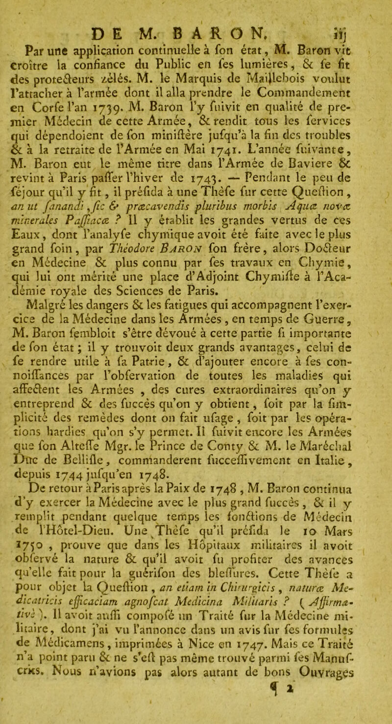 Par une application continuelle à fon état, M. Baron vit croître la confiance du Public en fes lumières, & fe fit des protecteurs zélés. M. le Marquis de Maijlebois voulut l’attacher à l’armée dont il alla prendre le Commandement en Corfe l’an 1739. M. Baron l’y fuivit en qualité de pre- mier Médecin de cette Armée, & rendit tous les fervices qui dépendoient de Ton miniftère jufqu’à la fin des troubles & à la retraite de l’Armée en Mai 1741. L’année fuivante, M. Baron eut le même titre dans l’Armée de Bavière & revint à Paris pafier l’hiver de 1743. — Pendant le peu de féjour qu’il y fit, il préfida à une Thèfe fur cette Quefiion , an ut fanandi ,fic & prœcavendis pluribus morbïs Aqucz nova minérales PajTtacee. ? 11 y établit les grandes vertus de ces Eaux, dont l’analyfe chymiique avoit été faite avec le plus grand foin, par Théodore Baron fon frère, alors Doéteur en Médecine & plus connu par fes travaux en Cliymie, qui lui ont mérité une place d’Adjoint Chymille à l’Aca- démie royale des Sciences de Paris. Malgré les dangers 8t les fatigues qui accompagnent l’exer- cice de la Médecine dans les Armées, en temps de Guerre, M. Baron fembloit s’être dévoué à cette partie fi importante de fon état ; il y trouvoit deux grands avantages, celui de fe rendre utile à fa Patrie, & d’ajouter encore à fes con- noifiances par l’obfervation de toutes les maladies qui affeétent les Armées , des cures extraordinaires qu’on y entreprend & des fuccès qu’011 y obtient, foit par la fim- plicité des remèdes dont 011 fait ufage , foit par les opéra- tions hardies qu’on s’y permet. Il fuivit encore les Armées que fon Alteffe Mgr. le Prince de Conty & M. le Maréchal Duc de Bellifle, commandèrent fucceffivement en Italie, depuis 1744 jufqu’en 1748. De retour àParisaprès la Paix de 1748 , M. Baron continua d’y exercer la Médecine avec le plus grand fuccès , & il y remplit pendant quelque temps les fondions de Médecin de 1 Hôtel-Dieu. Une Thèfe qu’il préfida le 10 Mars 1750 , prouve que dans les Hôpitaux militaires il avoit obfervé la nature & qu’il avoit fu profiter des avances qu’elle fait pour la guérifon des blefiures. Cette Thèfe a pour objet la Quefiion , an etiam in Chirurgicis , naturœ Ale- dlcatricis efficaciam agnofcat Medicina Militari s ? { Affirma- tive ). Il avoit aufii compofé un Traité fur la Médecine mi- litaire, dont j’ai vu l’annonce dans un avis fur fes formules de Médicamens, imprimées à Nice en 1747. Mais ce Traité n’a point paru 8c ne s’efi pas même trouvé parmi fes Manuf- crics. Nous n’avions pas alors autant de bons Ouvrages