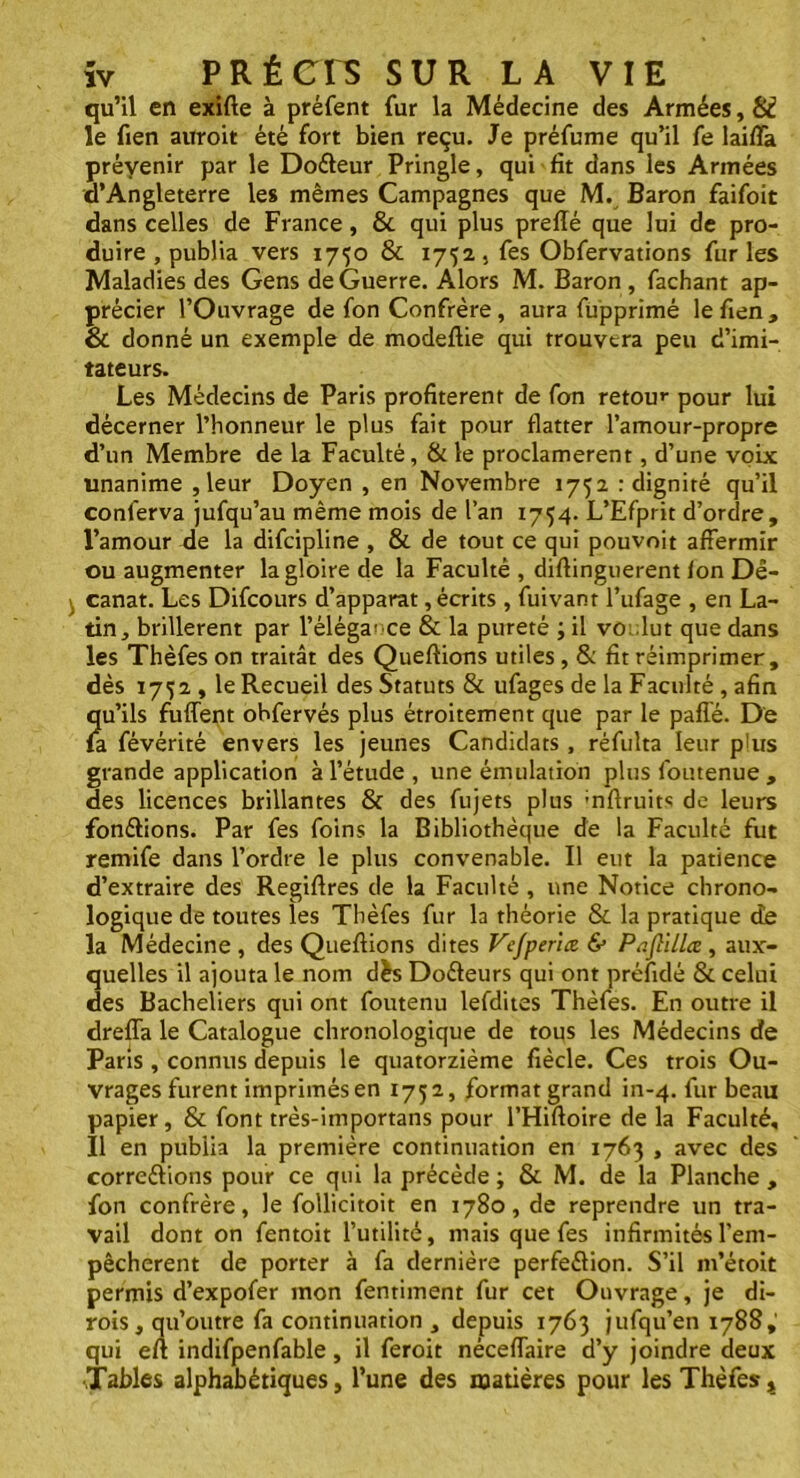 qu’il en exifte à préfent fur la Médecine des Armées, 81 le fien auroit été fort bien reçu. Je préfume qu’il fe lailfa prévenir par le Doéteur Pringle, qui fît dans les Armées d’Angleterre les mêmes Campagnes que M. Baron faifoit dans celles de France, 8c qui plus prefîé que lui de pro- duire , publia vers 1750 8c 1732, fes Obfervations furies Maladies des Gens de Guerre. Alors M. Baron , fachant ap- précier l’Ouvrage de fon Confrère, aura fupprimé lefien, & donné un exemple de modeftie qui trouvera peu d’imi- tateurs. Les Médecins de Paris profitèrent de fon retour pour lui décerner l’honneur le plus fait pour flatter l’amour-propre d’un Membre de la Faculté, 8c le proclamèrent, d’une voix unanime , leur Doyen , en Novembre 1752 : dignité qu’il conferva jufqu’au même mois de l’an 1754. L’Efprit d’ordre, l’amour de la difcipline , 8c de tout ce qui pouvoit affermir ou augmenter la gloire de la Faculté , diflinguerent fon Dê- canat. Les Difcours d’apparat, écrits , fuivanr l’ufage , en La- tin, brillèrent par l'élégance 8c la pureté ; il vo.lut que dans les Thèfes on traitât des Queftions utiles, 8c fît réimprimer, dès 1752., le Recueil des Statuts 8c ufages de la Faculté , afin qu’ils fuffent ohfervés plus étroitement que par le paffé. De fa févérité envers les jeunes Candidats , réfulta leur plus grande application à l’étude , une émulation plus foutenue , des licences brillantes 8c des fujets plus ;nftruits de leurs fondions. Par fes foins la Bibliothèque de la Faculté fut remife dans l’ordre le plus convenable. Il eut la patience d’extraire des Regiflres de la Faculté , une Notice chrono- logique de toutes les Thèfes fur la théorie 8c la pratique de la Médecine , des Queftions dites Vefperiœ & Paftillce , aux- quelles il ajouta le nom dès DoCteurs qui ont préfidé 8c celui des Bacheliers qui ont foutenu lefdites Thèfes. En outre il dreffa le Catalogue chronologique de tous les Médecins de Pans , connus depuis le quatorzième fiècle. Ces trois Ou- vrages furent imprimés en 1752, format grand in-4. fur beau papier, 8c font très-importans pour l’Hiftoire de la Faculté, Il en publia la première continuation en 1763 , avec des corrections pour ce qui la précède ; 8c M. de la Planche , fon confrère, le follicitoit en 1780, de reprendre un tra- vail dont on fentoit l’utilité, mais que fes infirmités l’em- pêchcrent de porter à fa dernière perfection. S’il m’étoit permis d’expofer mon fentiment fur cet Ouvrage, je di- rois, qu’outre fa continuation , depuis 1763 jufqu’en 1788,' qui eft indifpenfable, il feroit néceffaire d’y joindre deux Tables alphabétiques, l’une des matières pour les Thèfes,