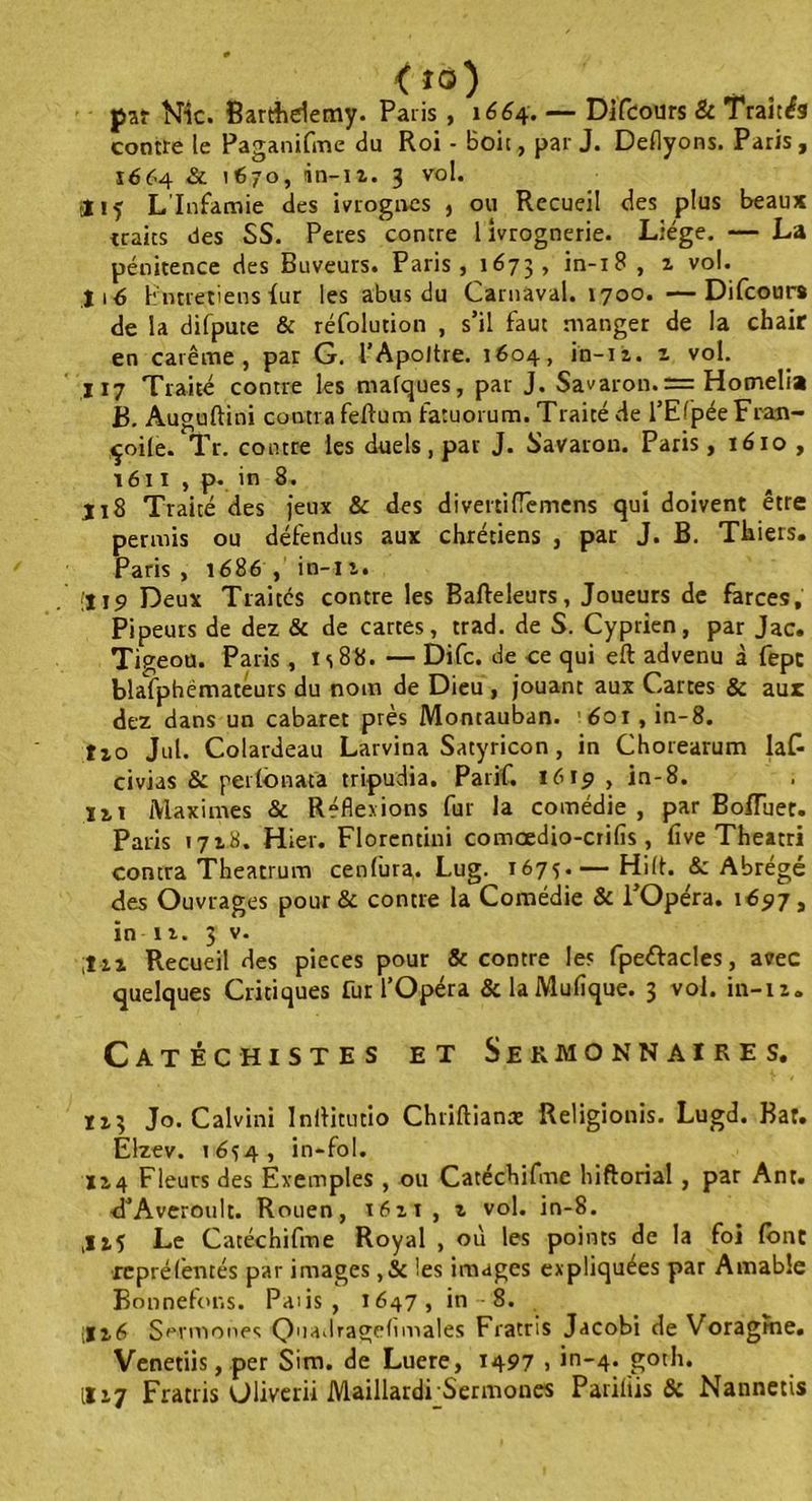 <io) par Nie. Barthélémy. Paris , 1664. — Difeours & Traitas contre le Paganifme du Roi - boit, par J. Deflyons. Paris, 1664 & 1670, in-iz. 3 vol. * if L'Infamie des ivrognes , ou Recueil des plus beaux traits des SS. Peres contre l ivrognerie. Liège. — La pénitence des Buveurs. Paris, 1673, in-18 , z vol. lié Entretiens fur les abus du Carnaval. 1700. —Difeours de la difpute & réfolution , s’il faut manger de la chair en carême, par G. l’Apoltre. 1604, in-12. z vol. 117 Traité contre les mafques, par J. Savaron. = Homelia B. Auguftini contra feftum fatuorum. Traité de l’EfpéeFran- çoile. Tr. contre les duels, par J. Savaron. Paris, 1610 , 1611 , p. in 8. j 18 Traité des jeux & des divertifTemens qui doivent être permis ou défendus aux chrétiens , par J. B. Thiers. Paris, 1686 , in-i 1. ;U9 Deux Traites contre les Bafteleurs, Joueurs de farces, Pipeurs de dez & de cartes, trad. de S. Cyprien, par Jac. Tigeou. Paris , T s 8 8. — Difc. de ce qui eft advenu à fept blafphëmatéurs du nom de Dieu , jouant aux Cartes & aux dez dans un cabaret près Montauban. 601 ,in-8. tio Jul. Colardeau Larvina Satyricon , in Chorearum Ia£ civias & perlonata tripudia. Parif. 1619 , in-8. IM Maximes & Réflexions fur la comédie, par BofTuet. Paris 1718. Hier. Florentini comœdio-crifis , five Theatri contra Theatrum cenfura. Lug. 1675 Hilt. & Abrégé des Ouvrages pour & contre la Comédie & i’Opéra. 16517, in n. 3 v. ;tn Recueil des pièces pour & contre les fpeélacles, avec quelques Critiques fur l’Opéra &laMufique. 3 vol. in-iz. Catéchistes et Sermonnaïres. 113 Jo. Calvini Inllitutio Chriftiana: Religionis. Lugd. Bat. Élzev. 1654, in-fol. X2.4 Fleurs des Exemples , ou Catéchifme hiftorial, par Ant. d’Averoult. Rouen, i6zt, z vol. in-8. ,Iif Le Catéchifme Royal , où les points de la foi (ont repré fentes par images ,& les images expliquées par Amable Bonnefons. Pans , 1647, in-8. [Iz6 Sermones Quadrageflmales Fratris Jacobi de Voragme. Venetiis, per Sim. de Lucre, 1497 > in-4. gotli. II17 Fratris Uliverii Maillardi Sermones Pariliis & Nannetis