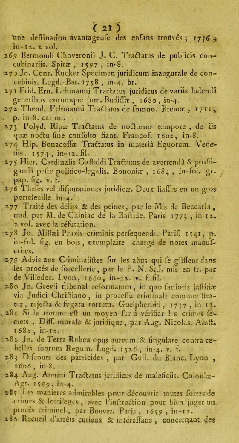 Mne deftitiarîon avantageuse des enfans trouvés ; t7f<î 7 in-11. i vol. 269 Bermondi Choveronii J. C. Traéfiatus de publicis con- cubinariis. Spiræ , 1 597, in*8. 270 Jo. Conr. Rucker Specimen juridicum inaugurale de con- cubinis. Lugd.-Bat. 1758 , in-4. br. 171 Frid.Ern. Lehmanui Traélatus juridicus de variis ludendi generibus eorumque jure. Budifiæ , 3680, in-4. 271 Theod. Feltmanni Traétatus de fomtio. Bremæ , 1711 j' p. in 8. canon. 273 Polyd. Ripæ Tra&atus de nofturno rempore , de iis quæ noftu fine confulco fiant. Francof. 1601, in-8. 274 Hip. BonacofTæ Traéfiatus in materiâ Equorum. Vene- tiis, 1574 , in-12. fil. 275 Hier. Cardinalis GaftaldiTracfiatus de avertendâ &profli- ganda pefte pofitico-legalis. Bononia: , 1684, in-fol. gr. pap. fig. v. fi. 276 Thefes vel difputationes juridicæ. Deux lialïes en un gros portefeuille in 4. 277 Traité des délits & des peines, par le Mis de Beccaria, crad. par M.de Chiniac de la Baitide. Paris 1773 , in 11. 2 vol. avec la réfutation. 278 Jo. Millæi Praxis ciiminis perfequendi. Parif. 1541, p. in-fol. fig. en bois, exemplaire chargé de notes manufi- cri es. 279 Advis aux Criminaliftes fur les abus qui fe glillent dans les procès de forcellerie , par le P. N. S. J. mis en fir. par de Villedor. Lyon, i66o„ in-ri, v. f fil. 280 Jo. Grev.i tribunal reformatum, in quo fanions juftitiae via Judici Chriftiano , in procefiu criminali commonltrA- tur , rejeéta & fugata tortura. Gue'pherbiti, 77^7, in 14. 281 Si la torture eft un moyen fur à vérifier I s crimes fev crets . DHT. morale & juridique, par Aug. Nicolas. ArYdfi. 1682 , in-11. 281 Jo. de Terra Rnbea opus aureum & fingnlare contra re- belles fuorum Regum. Lugd. 1726, in-4. v- f* 283 Difcours des parricides , par Guil. du Blanc. Lyon , 1606 , in 8. 284 Aug. Aretini Trattatus juridicus de maleficiis. Coiouio:-’ Agr. iî99, in-4. 18? Les maniérés admirables pour découvrir toutes fortes'de cimes & lorrilegts, avec l'inftruétion pour bien juger un procès criminel, par Bouvet. Paris, 1659 , in-n. 286 Recueil d’arrêts curieux & intéieflans, concergaut des