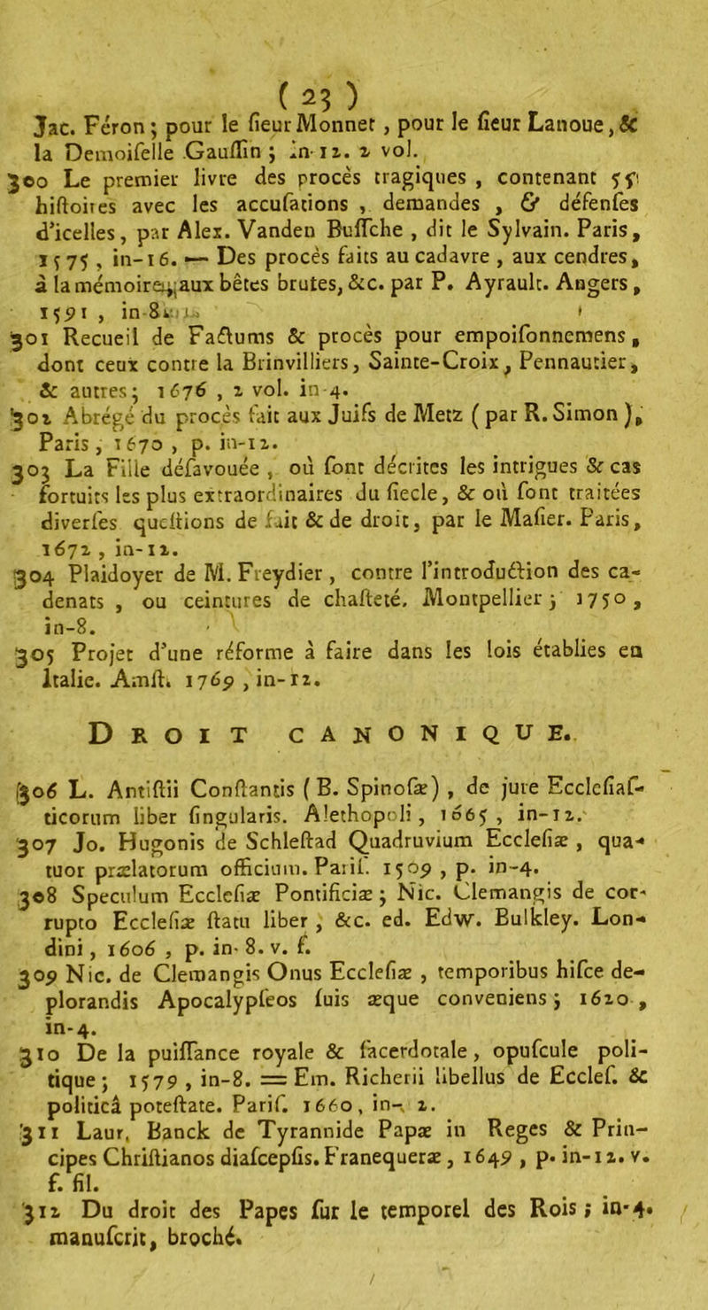 Jac. Fcron; pour le fieur Monnet, pour le heur Lanoue,& la Demoifelle Gauflîn ; in iz. z vol. 300 Le premier livre des procès tragiques , contenant ff, hiftoites avec les accufations , demandes , & défenfes d’icelles, par Alex. Vanden Buffche , dit le Sylvain. Paris, 1 f 75 , in-i 6. — Des procès faits au cadavre , aux cendres, à la mémoirei;;aux bêtes brutes, &c. par P. Ayrault. Angers , 1 $91 , in 8vi 1* • 301 Recueil de Faffums & procès pour empoifonnemens, dont ceux contre la Brinvilliers, Sainte-Croix, Pennautier, Sc autres; 1676 , z vol. in-4. ■301 Abrégé du procès fait aux Juifs de Metz ( par R. Simon ), Paris , t 670 , p. in-iz. 303 La Fille défavouée , où font décrites les intrigues & cas fortuits les plus extraordinaires du fiecle, & où font traitées diverfes queftions de fait & de droit, par le Mafier. Paris, \672 , in-xz. 304 Plaidoyer de M. Fveydier , contre l’introduttion des ca- denats , ou ceintures de chafteté, Montpellier; J75°» in-8. 305 Projet d’une réforme à faire dans les lois établies ea Italie. Amlt. 1765» , in-rz. Droit canonique. (306 L. Antiftii Conùantis (B. Spinofæ) , de jure Ecclefiaf- ticorum liber fingularis. Alethopoli, 1065, in-iz. 307 Jo. Hugonis de Schleftad Quadruvium Ecclefiæ , qua* tuor prælatorum officium. Parii. 1509, p. in-4. 308 Spéculum Ecclefiæ Pontificiæ ; Nie. Clemangis de cor- rupto Ecclefiæ ftatu liber , &c. ed. Edw. Bulkley. Lon- dini, j606 , p. in- 8. v. f. 309 Nie. de Clemangis Onus Ecclefiæ , temporibus hifee de- plorandis Apocalypfeos fuis æque conveniens ; 1610 , in-4. JJo De la puifTance royale & facerdotale, opufcule poli- tique; 1579 , in-8. = Em. Richerii libellus de Ecclef. &c politicâ poteftate. Parif. 1660, in- 1. '311 Laur, Banck de Tyrannide Papæ in Reges & Prin- cipes Chriftianos diafcepfis. Eranequeræ, x 649 , p. in-1 z. v. f. fil. 311 Du droit des Papes fur le temporel des Rois; in*4. manuferjt, broché. /