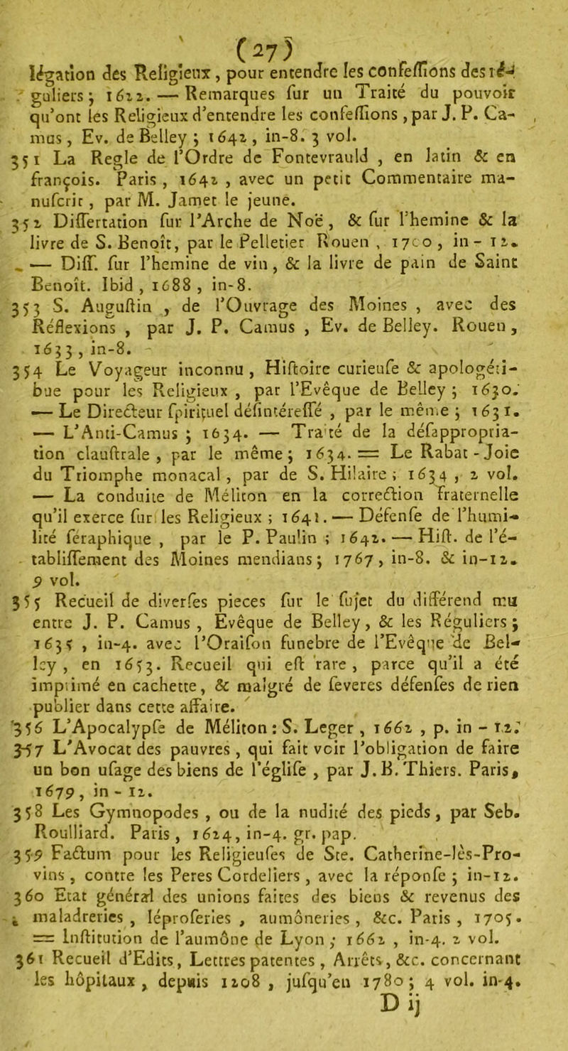 légation clés Religieux, pour entendre les conférions desié-J guliers; 1611. — Remarques fur un Traité du pouvoir qu’ont les Religieux d’entendre les conférions , par J. P. Ca- mus, Ev. deËelley ; 1642., in-8. 3 vol. 351 La Réglé de l’Ordre de Fontevrauld , en latin & en françois. Paris , 1642 , avec un petit Commentaire ma- nufcrir , par M. Jamet le jeune. 352 Differtation fur l’Arche de Noë, & fur lhemine & la livre de S. Benoît, par le Pelletier Rouen, 1700, in- 11* «, — Dilf. fur l’hemine de vin, & la livre de pain de Saint Benoît. Ibid, 1688, in-8. 353 S. Auguftin , de l’Ouvrage des Moines , avec des Réflexions , par J. P. Camus , Ev. de Belley. Rouen, 1633, iu-8. 354 Le Voyageur inconnu, Hiftoire curieufe &: apologéti- que pour les Religieux , par l’Evêque de Belley; 1630. — Le Directeur fpiriçuel défintéreffé , par le même ; 1631. — L’Anti-Camus ; 1634. — Tra;té de la défappropria- tion clauftrale , par le même; 1634.= Le Rabat-Joie du Triomphe monacal, par de S. Hilaire ; 1634 j vol. — La conduite de Méliton en la correction fraternelle qu’il exerce fur les Religieux ; 1641. — Défenfe de l’humi- lité féraphique , par le P. Paulin ; 1642. — Hift. de l’é- tabliffement des Moines mendians; 1767, in-8. & in-12. 9 vol. Recueil de diverses pièces fur le fujet du différend n:u entre J. P. Camus, Evêque de Belley, & les Réguliers; 163s , iu-4. avec l’Oraifon funebre de l’Evêque de Bel- lcy , en 16y3. Recueil qui eft rare, parce qu’il a été impiimé en cachette, & malgré de feveres défenfes de lien publier dans cette affaire. '35 6 L’Apocalypfe de Méliton : S. Léger, 1661 , p. in - 12. 3-57 L'Avocat des pauvres , qui fait voir l’obligation de faire un bon ufage des biens de l’églife , par J.B.Thiers. Paris, 1679 , in - 12. 358 Les Gymnopodes , ou de la nudité des pieds, par Seb. Roulliard. Paris, 1624, in-4. gr. pap. 359 Faftum pour les Religieufes de Ste. Catherine-lès-Pro- vins , contre les Peres Cordeliers , avec la réponfc ; in-12. 360 Etat général des unions faites des biens &c revenus des i maladrevies , Iéproferies , aumôneries , &c. Paris , t705. = Inflitution de l’aumône de Lyon ; 1661 , in-4. vol. 361 Recueil d’Edits, Lettres patentes, Arrêts, &c. concernant les hôpitaux, depuis 1208 , jufqu’eu 1780; 4 vol. in-4. Dij