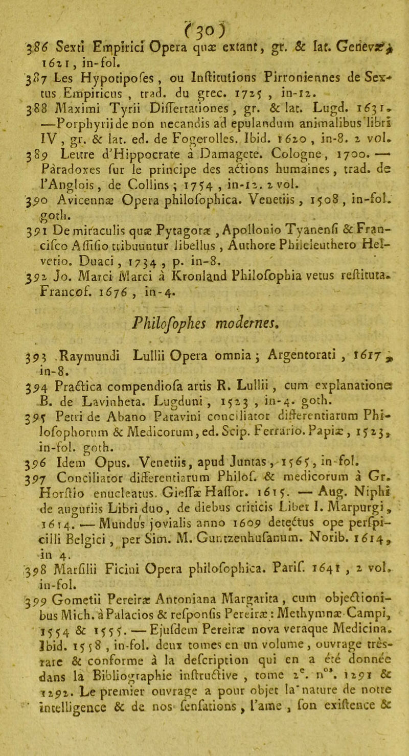 386 Sexti Emplricl Opéra qnx extant, gr. & lat. GerievîP^ i6z i, in-fol. 387 Les Hypotipofes, ou Indiquions Pirroniennes de Sex•* tus Empiricus , trad. du grec. 172? , in-12. 388 Maximi Tyrii Diflettationes , gr. & lat. Lugd. 1631. —Porphyriide non necandis ad epulandum animalibus’librl IV, gr. & lat. ed. de Fogerolles. Ibid. 1620 , in-8. 2 vol. 385 Lettre d'Hippocrate à Damagete. Cologne, 1700.—• Paradoxes fur le principe des actions humaines , trad. de l’Anglois , de Collins; 1754 , in-12. z vol. '390 Aviceunæ Opéra philofophica. Venetiis , 1508, in-fol. gotli. 391 De miraculis qux Pytagorat , Apollonio Tyar.enfi &Fran- cifco Affilio ttibuuutur iibellus , Authore Phiieieuthero Hel- vetio. Duaci , 1734 , p. in-8. 392 Jo. Marci Marci à Kronland Plrilofophia vêtus reftituta. Francof. 1676 , in-4. Philofophes modernes. 393 Raymundi Lullii Opéra omnia ; Argentorati , 1617 ^ in-8. 394 Pra&ica compendiofa artis R. Lullii , cum explanationa B. de Lavinheta. Lugduni , 1523 , in-4. goth. 79S Pétri de Abano Patavini conciliator diflerentiartim Phi- lofophornm & Medicorum, ed. Scip. Ferrario. Papix, 1523, in-fol. goth. 35?6 Idem Opus. Venetiis, apud Juntas , in-fol. 397 Conciliator differentiarum Philof. & medicorum à Gr. Hordio enucleatus. GiefTae Haflor. 1615. — Aug. Niphi de auguriis Libri duo, de diebus criticis Liber I. Marpurgi, 1614.—Mundus jovialis anno 1609 dete/tus ope perfpi- cilli Belgici , per Sim. M. Guntzenhufanum. Norib. 1614, •in 4. ,398 Marfilii Ficini Opéra philofophica. Parif. 1641 , 2 vol. in-fol. 399 Gometii Pereirx Antoniana Margarita , cum objeéiioni- bus Mich. àPalacios & refponfis Perèiræ : Methymnæ Campi, 1554 & ï<î5Ï.—Ejufdem Pereirar nova veraque Medicina. Ibid. 1558 , in-fol. deux tomes en un volume , ouvrage très- raie & conforme à la description qui en a été donnée dans la Bibliographie indru&ive , tome 2e. n°\ 1291 & 1292. Le premier ouvrage a pour objet la'nature de notre ' intelligence & de nos fenfations, l’ame , fon exiftence &