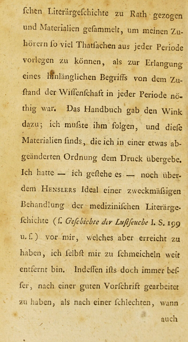 fchen Literärgefchichte zu Rath - gezogen und Materialien gefammelt, um meinen Zu- hörern fo viel Thatfacben aus jeder Periode vorlegen zu können, als zur Erlangung eines ranlänglichen Begriffs von dem Zu- fiand der Wiflenfchaft in jeder Periode nö- thig war. Das Handbuch gab den Wink dazu; ich mufste ihm folgen, und diefe # ' 0- Materialien finds, die ich in einer etwas ab- } + • V * 1 . * f . $ geänderten Ordnung dem Druck übero-ebe. Ich hatte — ich geftehe es — noch über- dem Henslers Ideal einer zweckmäßigen ii * c5 Behandlung der medizinifchen Literärae- \ CJ Schichte (f Gefcbicbte der Lußfeucbe I. S. ic,g u. f.) vor mir, welches aber erreicht zu / y - • T haben, ich felbfl mir zu fchmeicheln weit entfernt bin. Indeflen ifls doch immer bef fer, nach einer guten Vorfchrift gearbeitet zu haben, als nach einer fchlechten, wann auch