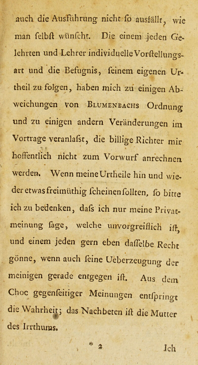 auch die Ausführung nicht fo ausfällr, wie , - f man felbft wünfchr. Die einem jeden Ge- lehrten und Lehrer individuelle Vorftelluno-s- \ o art und die Befugnis, feinem eigenen Ur- theil zu folgen, haben mich zu einicren Ab- weichungen von Blumenbachs Ordnung und zu einigen andern Veränderungen im Vortrage veranlafst, die billige Richter mir - t ' * hofFentlich nicht zum Vorwurf anrechnen werden. Wenn meine Urtheile hin und wie- der etwas freimiithig fcheinen Tollten, fo bitte ich zu bedenken, dafs ich nur meine Privat- meinung Tage, welche unvorgreiflich ift und einem jeden gern eben daffelbe Recht « ' * gönne, wenn auch feine Ueberzeugung der , I meinigen gerade entgegen ift. Aus dem' Choc gegenfeitiger Meinungen entfpringt die Wahrheit; das Nachbeten ift die Mutter des Imhunas. , I Ich