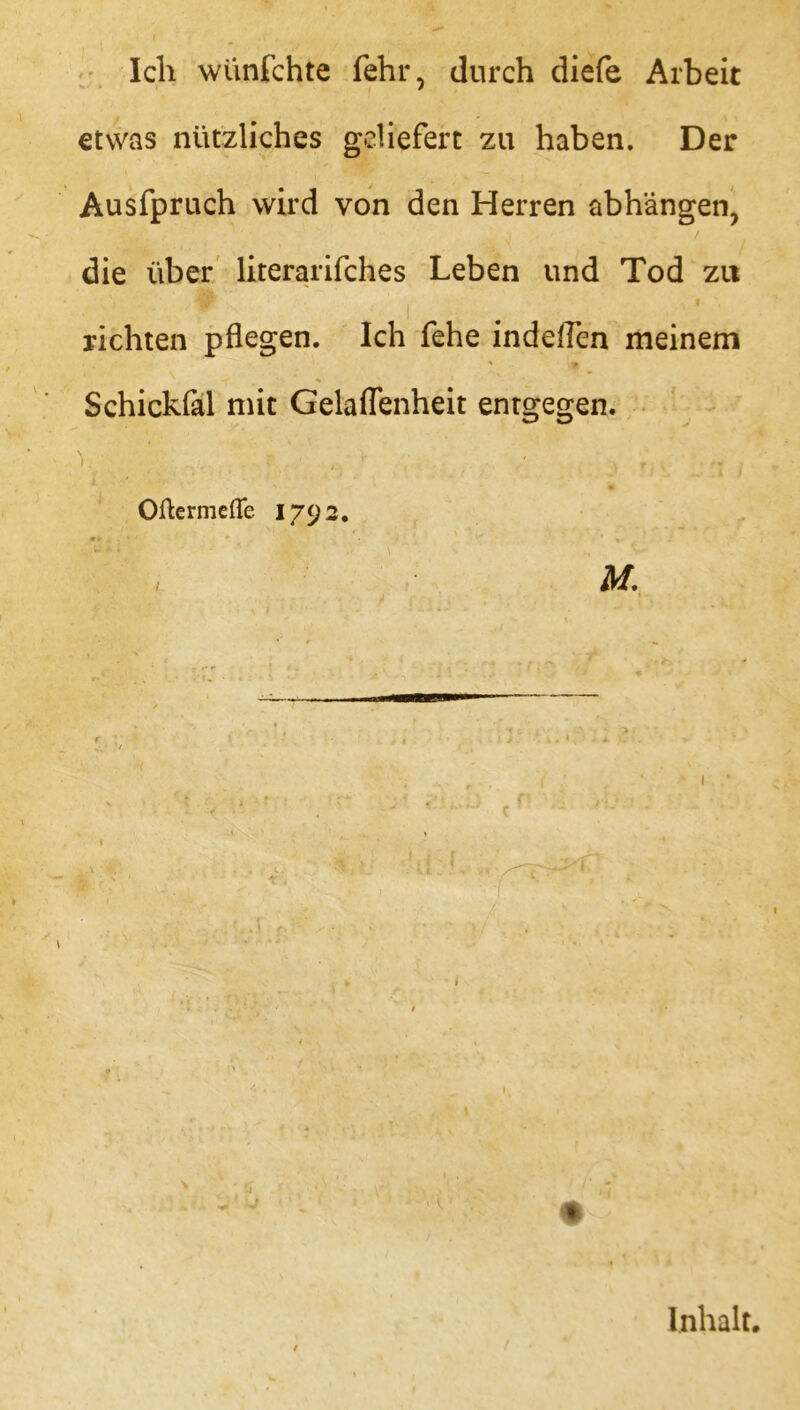 Ich wünfchte fehl*, durch diefe Arbeit etwas nützliches geliefert zu haben. Der Ausfpruch wird von den Herren abhängen, die über literarifches Leben und Tod zu • • t , f richten pflegen. Ich fehe indeflen meinem ' * Schickfal mit Gelaflenheit entgegen. ’ OftermdTe 1792. 1 d I Inhalt.