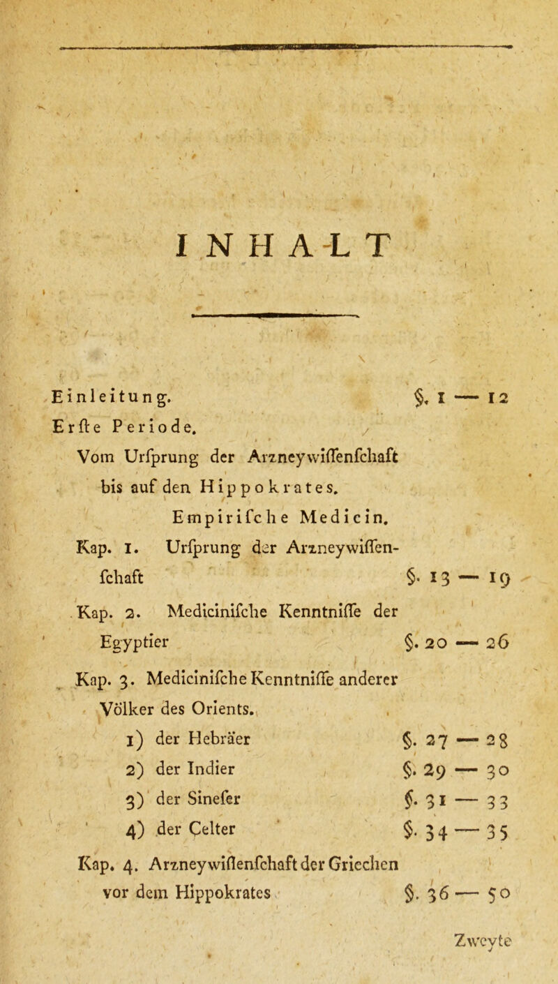 / I ■ ' I NHA-LT Einleitung. §, I — 12 Erfte Periode. z * ^ 1 1 • Vom Urfprung der Ar7.ney\vi(Tenfcliaft bis auf den Hippokrates. Empirifche Med i ein. Kap. I. Urfprung der ArxneywifTen- fchaft §• 13 — 19 Kap. 2. Medicinifche Kenntnifle der Egyptier §.20 — 2 6 Kap. 3. Medicinifche Kenntnifle anderer Völker des Orients., 1) der Hebräer §*27 — 2 8 1 2) der Indier §. 29 — 30 3) der Sinefer f. 31 — 33 4) der Celter §. 34 — 35 Kap. 4. Arxneywiflenfchaft der Griechen vor dem Hippokrates §. 36 •— 50 Zv/cvte v