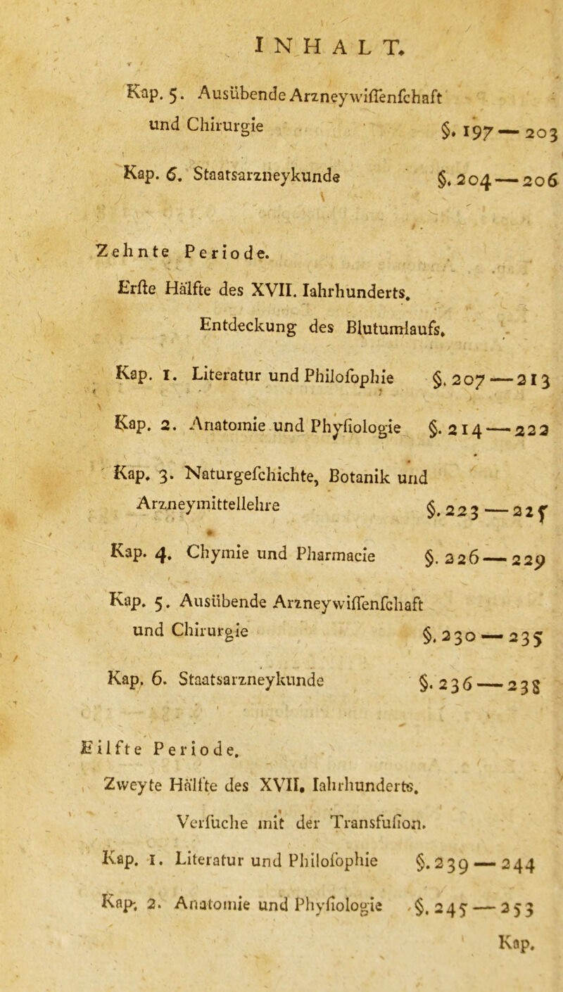 Kap. 5. Ausübende ArzneywitTenfchaft und Chirurgie §, 197—203 Kap. 6. Staatsarzneykunde §*204 206 \ Zehnte Periode. Erfte Hälfte des XVII. Iahrhunderts. Entdeckung des Blutumlaufs, Kap. I. Literatur und Philofophie §.207—213 Kap. 2. Anatomie und Phyfiologie §.214 — 222 Kap, 3. Naturgefchichte, Botanik und Arzneymittellehre §.223 22 f Kap. 4. Chymie und Pharmacie §.226 22p Kap. 5. Ausübende Arzneywiffenfchaft und Chirurgie §,230 — 235 Kap, 6. Staatsarzneykunde §*236 233 Eil ft e Periode. Zvveyte Hälfte des XVII, Iahrhunderts. Verfuche mit der Transfulion. Ivap. I. Literatur und Philofophie §.239 — 244 Kap-. 2. Anatomie und Phyfiologie §.245 — 253