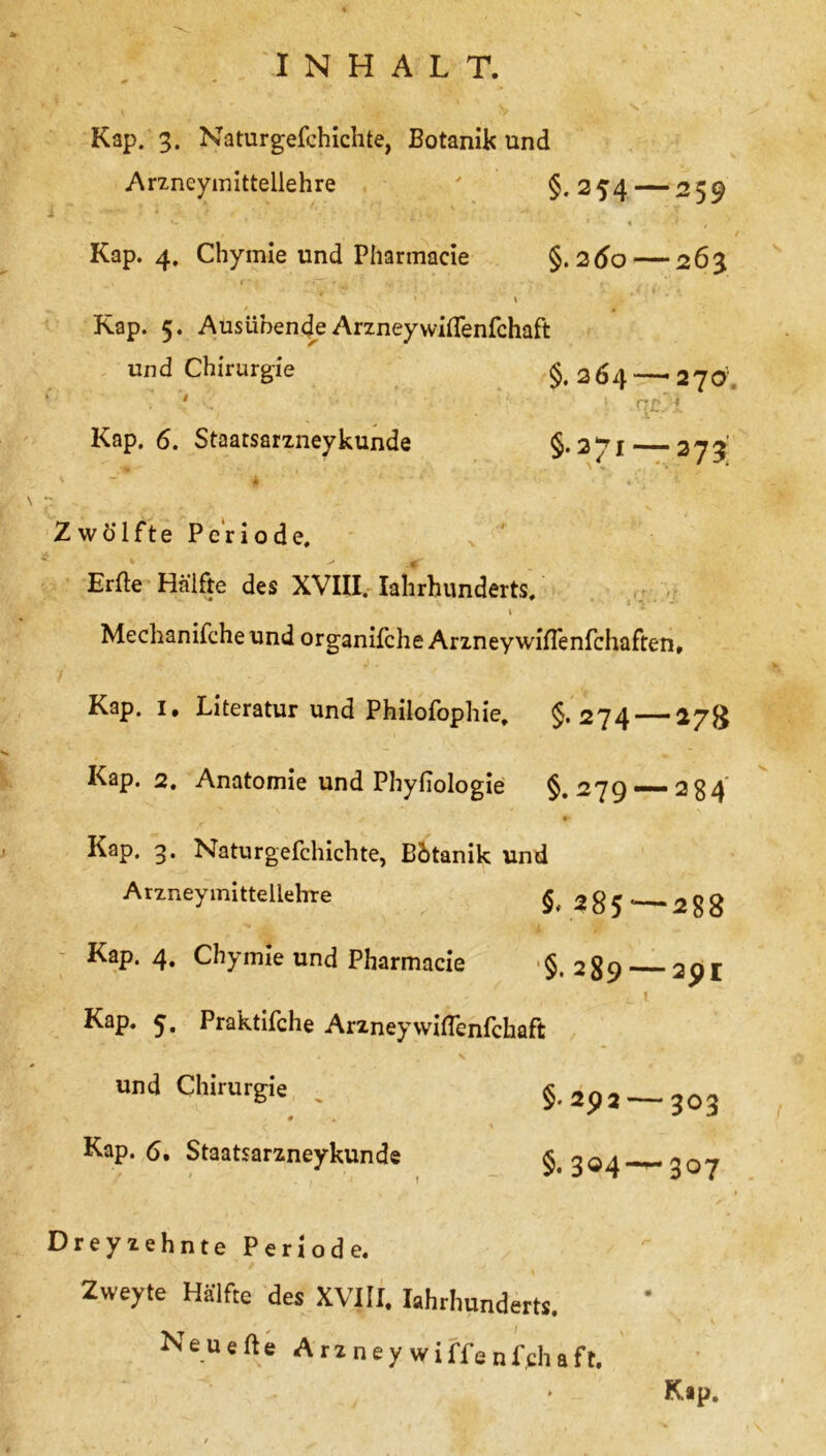 Kap. 3. Naturgefchichte, Botanik und Arzneymittellehre ' §*2 54 — 259 Kap. 4. Chymie und Pharmacie §. 260 — 263 Kap. 5. AusübendeArzneyvviflenfchaft und Chirurgie §.264 Kap. 6. Staatsarzneykunde - 270 C7£ ^ §.271—373; Zwölfte Periode. Erde Hälfte des XVIII. Iahrbunderts. I Mechanifche und organifche Arzney wiffenfehaften, Kap. 1, Literatur und Philofophie, §,274-— 27g Kap. 2. Anatomie und Phyfiologie §. 279“~*2 34 #• Kap. 3. Naturgefchichte, Bbtanik und Arzneymittellehre § 2 8 5 * - 2 $ 8 Kap. 4. Chymie und Pharmacie §.289 — 291 ' r , - . ‘ ^ X Kap. 5. Praktifche Arzneyvviflenfchaft und Chirurgie . §.292 — 303 Kap. 6. Staatsarzneykunde §.304 307 Dreyzehnte Periode. Zweyte Hälfte des XVIH. Iahrbunderts. Neuerte Araneywiff8nfcl,aft.