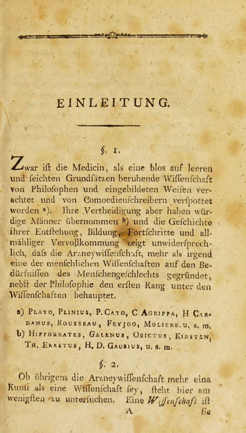 / / EINLEITUNG. ' §. I. h~jr £jwar ift die Medicin, als eine blos auf leeren lind feicliten Grundfätz.en beruhende Wilfenfchaft von Philofophen und eingebildeten Weifen ver- achtet und von Gomoedienichreibern verfpottet worden a). Ihre .Verteidigung aber haben wür- dige Männer übernommen b) und die Gefchichte ihrer Entftehung, Bildung, Fortfehritte und alb mähliger Vervojlkommung xeigt unwiderfprech- lieh, dafs die Arv.neywiflenfchaft, mehr als irgend eine der menfchlichen Wiflenfchaften auf den Be-* dürfniflen des Menichengefchicchts gegründet > nebft der Philofophie den erden Rang unter den Wiflenfchaften behauptet. a) Plato, Pliniüs, P.Cato, C Agrippa, H Car. danus, Rousseau, Fevjoö, Moliere.u. a. b) HlPPOKRATES, GaLEMUS , OßICTUS, KlRSTfctff Th. Erastus, H, D. Gaubius, u. ß. ni. i- 2t. Ob übrigens die ArxiiöyWilffenfchaft mehr ein& Kuntc als eine Wiflenfchaft fey^ deht hier am wenig (len tu unrerfu ehern Eine Wijjinfchaft ift Ä ‘