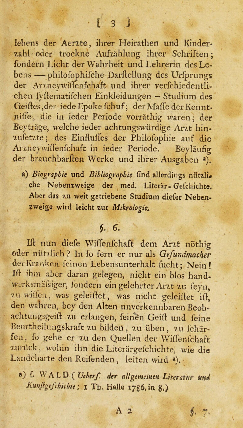 lebens der Aerzte, ihrer Heirathen lind Kinder- zahl oder trockne Aufzahlung ihrer Schriften; fondern Licht der Wahrheit und Lehrerin des Le- bens — philofophifche Darltellung des Urfprungs der Arzney wflfenfchaft und ihrer verfchiedentli- chen fyltematifchen Einkleidungen — Studium des Geiltes ,der iede Epoke fchuf; der Maffe der Kennt- nifTe, die in ieder Periode vorriithig waren; der Beiträge, welche ieder achtungswürdige Arzt hin- zufetzte; des Einflulfes der Philofophie auf die Arz ney wiffenfchaft in ieder Periode. Bey läufig der brauchbarften Werke und ihrer Ausgaben a). a) Biographie und Bibliograph/p find allerdings nützli* che Nebenzweige der med. Literar-Gefchichte. Aber das zu weit getriebene Studium diefer Neben- zweige wird leicht zur Mikrologie. §. 6. Ift nun diefe Wiffenfchaft dem Arzt nöthig oder nützlich? In fo fern er nur als Gefundmacher der Kranken feinen Lebensunterhalt fucht; Nein! Ifi: ihm aber daran gelegen, nicht ein blos hand- werksmäßiger, londern ein gelehrter Arzt zu feyn, zu willen, was geleiftet, was nicht geleiflet ift, den wahren, bey den Alten unverkennbaren Beob- ach tun gsgeift zu erlangen, feinen Geilt und feine Beurtheilungskraft zu bilden , zu üben, zu fchär- fen, fo gehe er zu den Quellen der Wiffenfchaft zurück, wohin ihn die Literargefchichte, wie die Landcharte den Reifenden, leiten wird a)4- ®) f* VyALD ( lieberf. der allgemeinen Literatur und Kunßgeßhnbte; i Th, Halle 1736. in 8.) A % §. 7> r